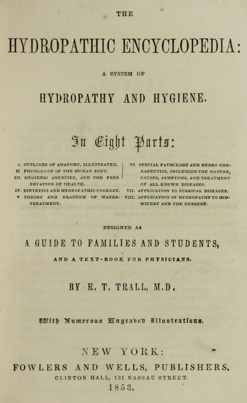 THE HYDROPATHIC ENCYCLOPEDIA: A SYSTEM OF HYDROPATHY AND HYGIENE. Sa (Bigtjt ^nrts: I. OUTLIVES OF ANATOMY, ILLUSTRATED, f VI. SPECIAL PATHCLOOY AND HYDRO-THE- II THVSIuLOaY OF THE HUMAN BODY. RAPEUTIC8, INCLUDING THE NATURE, III. HYOIENIC AGENCIES, AND THE PRES I CAUSES, SYMPTOMS, AND TREATMENT ERVATION OF HEALTH. OF ALL KNOWN DISEASES. IV. DIETETIC3 AND HYDROPATHIC COOKERY. VII. APPLICATION TO SURGICAL DISEASES. V THEORY AND PRACTICE OF WATER- VIII. APPLICATION OF HVDROPATHY TO MID- TREATMENT. WIFERY AND THE NURSERF. DESIGNED AS A GUIDE TO FAMILIES AND STUDENTS, ADD A TEXT-BOOK FOR PHYSICIANS. BY R. T. TRALL, M.D. CWftf) ■Numerous Enstahc'D KUustratfoni. NEW YORK: FOWLERS AND WELLS, PUBLISHERS. CLINTON HALL, 131 NASSAU STREET. 1 8 5 3.