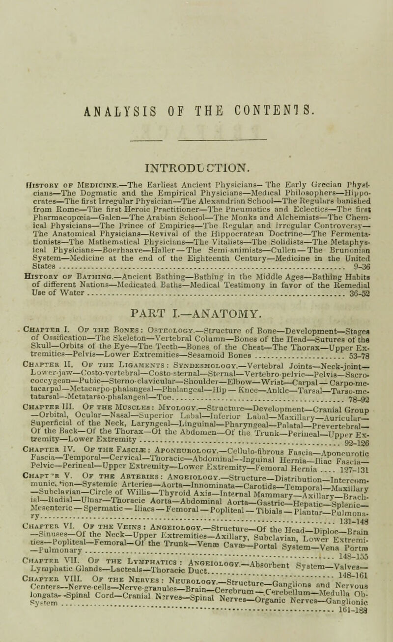 ANALYSIS OF THE CONTENTS. INTRODUCTION. History of Medicine.—The Earliest Ancient Physicians— The Early Grecian Physi- cians—The Dogmatic and the Empirical Physicians—Medical Philosophers—Hippo- crates—The first Irregular physician—The Alexandrian School—The Regulars hanished from Rome—The first Heroic Practitioner—The Pneumatics and Eclectics—The first Pharmacopoeia—Galen—The Arabian School—The Monks and Alchemists—The Chem- ical Physicians—The Prince of Empirics—The Regular and irregular Controversy— The Anatomical Physicians—Revival of the Hippocratean Doctrine—The Fermenta- tioniBtB—The Mathematical Physicians—The Vitahsts—The Solidists—The Metaphys- ical Physicians—Boerhaave—Haller — The Semi-animists—Cullen — The BrunoniHQ System—Medicine at the end of the Eighteenth. Century—Medicine in the United States 9-36 Histohy of Bathing.—Ancient Bathing—Bathing in the Middle Ages—Bathing Habits of different Nations—Medicated Baths—Medical Testimony in favor of the Remedial Use of Water 36-52 PART I.—ANATOMY. Chapter I. Of the Bones : Osteology—Structure of Bone—Development—Staees of Ossification—The Skeleton—Vertebral Column—Bones of the Head—Sutures of the Skull—Orbits of the Eye—The Teeth—Bones of the Chest—The Thorax—Upper Ex. tremities—Pelvis—Lower Extremities—Sesamoid Bones 53-78 Chapter II. Or the Ligaments : Syndesmology.—Vertebral Joints—Neck-joint— 1- o ■' er-jaw—Costo-vertebra]—Costo-sternal—Sternal—Vertebro-pelvic—Pelvis—Sacro- coccygean—Pubic—Sternoclavicular—Shoulder—Elbow—Wrist—Cai-pal Carpo-me- tacarpal—Metacarpophalangeal—Phalangeal—Hip— Knee—Ankle—Tarsal—Turso-mc- tatarsal—Metatarso-phalangeiil—Toe 78-92 Chapter III. Of the Muscles : Myology.—Structure—Development—Cranial Group —Orbital, Ocular—Nasal—Superior Labal—Inferior Labal—Maxillary—iurieulir— Superficial ol the Neck, Laryngeal—LingumaJ—Pharyngeal—Palatal—Prevertebral— Ot the Back—Of the Thorax— Ot the Abdomen—Of the Trunk—Perineal—Uduct Ft. tremity—Lower Extremity FFgo j™ Chapter IV. Of the Fasciae : Aponeurology.—Collulo-fibrous Fascia—Aponeurotic Fascia—Femporal—Cervical-Thoracic—Abdominal—Inguinal Hernia—Iliac Fascia- Pelvic—Perineal—Upper Extremity—Lower Extremity—Femoral Hernia 17-I3I Chapt-r V. Of the Arteries : ANGEIOLOGY.-Structure-Distribution-Intercom. rnun.c.Mon-Systemic Arter.es-Aorta-Innominata-Carotids-Ten.poral-Maxillarv -=ubclavian-Circle of W! hs-Thyrold Axis-Internal Mammary-Axillary-BrS ,al-Radial-Ulnar-Thoracie Aorta-Abdominal Aorta-Gastric-Hepatic-Splenic- Mesenteric - Spermatic - Il.acs _ Femoral - Popliteal - Tibials - Plfn tor-P ulmon7 ,/y ''■ '  ' 131-148 Chapter VII. Of the Lymphatics: Angeiolooy— Ananrhmt al-lLl-,, ,S_155 Lvmphatic Glands-Lacteals-Thoracic Duct ADsoibent System-Valves- ^ersieSlServ^ ■ongata- Spinal Cord-Cranifl ^eJ^^^^^T^^!,^ 161-188