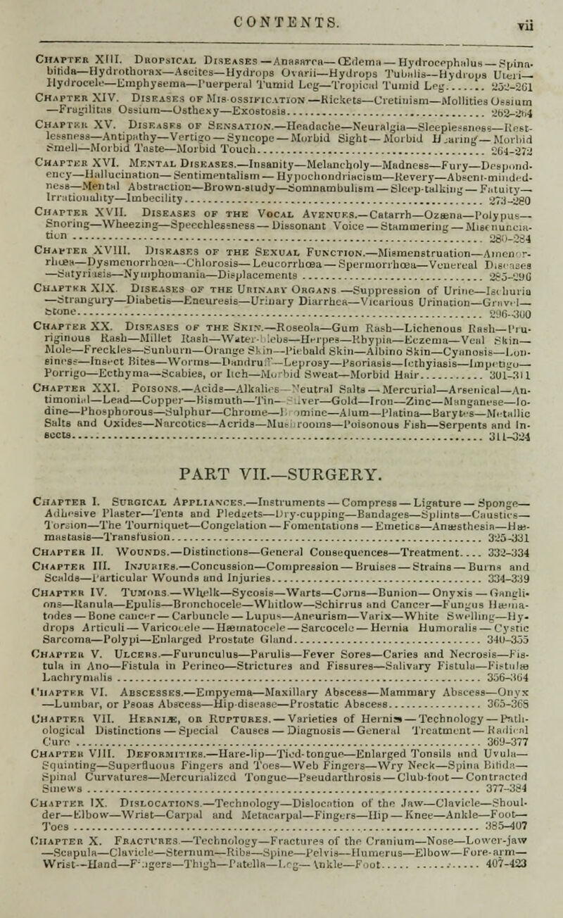 Chapter XIII. DhopsIcal Diseases —Anasarca—(Edema — Hydrocephalus — .Spina- bifida—Hydrotllorax—Ascites—Hydrops Ovnrii—Hydrops Tubi.lis—Hydrops Uteri— Ilydrocel.—Emphysema—Puerperal Tumid Log—Tropical Tumid Leg 'J5-'-2Cl Ch.m>teii XIV. Diseases of Mis-ossikication—Kickots—Cretinism—Mollities Uesium —Fragiutua Osslum—Osthexy—Exostosis 'Jb2-i*r»4 Chaptkk XV. Diseases of Sensation— Headache—Neural-la—Sleeplessness—Iiest- lessness— Antipathy—Vertiso — Syncope — Miirbid Sight—Morbid H.anliL'— Mm -bid Smell—Morbid Taste—Morbid Touch 'Jb^--J7^ Chapteb XVI. Mental Diseases.—Insanity—Melancholy—Madness—Fury—Despond- ency—Hallucination— Sentimentalism — Hypochondriacium—Kevery—Abscnl-minded- ness—Mental Abstraction—Brown-study—Somnambulism — Sleep-talking— Fatuity— Irrationality—Imbecility ^Ta-'JBO Chapter XVII. Diseases of the Vocal Avenues.— Catarrh— Ozwia—Polypus— Snoring—Wheezing—Speechlessness—Dissonant Voice — Stammering — Mismuecia- tion _ _ _ 26ti-264 Chapter XVIII. Diseases of the Sexual Function.—Miemenstruation—Aincn- r- rhcea—Dysmenorrhea*!--Chlorosis—Leucorrhcea—Spermorrlicea— Venereal Diseases —Satyriasis—Nymphomania—Displacements 285-290 Chaptkr XIX. Diseases of the UniNARV Orbans —Suppression of Urine—Isi liurio —Strangury—Diabetis—Eaeuresis—Urinary Diarrhea—Vicarious Urination—Griv. I— btone 296-300 Chapter XX. Diseases of the Skin.—Roseola—Gum Rash—Lichenous Rash—Pro- riginous Rash—Millet Ilash—Water- lebs—Herpes—Kbypia—Eczema— Veal Skin- Mole—Freckles—Sunburn—Orange SI- in—Piebald Skin—Albino Skin—Cyanosis—Lou- siness—Insect Bites—Worms—Dandru'— Leprosy—Psoriasis—lethyiasis—Impetigo— Porrigo—Ecthyma—Scabies, or Itch—Mo bid Sweat—Morbid Hair Mil-All Chapter XXI. Poisons.—Acids—Alkalies eutral Salts — Mercurial—Arsenical—Au- timoni.d—Lead—Cupper—Bismuth—Tin- iver—Gold—Iron—Zinc—Manganese—Io- dine—Phosphorous—Sulphur—Chrome—1. imine—Alum—Platina—Barytes—Metallic Salts and Oxides—Narcotics—Acrids—Mueurooins—Poisonous Fish—Serpents and In- accta 3L1-324 PART VII.—SURGERY. Chapter I. Surgical Appliances.—Instruments — CompresB—Ligature— Sponge— Adhesive Plaster—Tents and Pledgets—Dry-cupping—Bandages—Splints—Canotice— Torsion—The Tourniquet—Congelation — Fomentations — Emetics—Anaesthesia—Hie- mastasis—Transfusion 325-331 Chapter II. Wounds.—Distinctions—General Consequences—Treatment 332-334 Chapter III. Injuries.—Concussion—Compression — Bruises — Strains—■ Burns and Scalds—Particular Wounds and Injuries 334-3:19 Chapter IV. Tumors — Wh.elk—Sycosis—Warts—Corns—Bunion—Onyxis — Gangli- ons—Ranula—Epulis—Bnmchocele—Whitlow—Schinus and Cancer—Fungus Homia- todes — Bone cancer— Carbuncle — Lupus—Aneurism—Varix—White Swelling—Hy- drops Articuli — Varicocele — Hematocele — Sarcocele— Hernia Humoralie — Cj'stic Sarcoma—Polypi—Enlarged Prostate Gland 34U-355 Chapter V. Ulcers.—Furunculus—Parulis—Fever Sores—Caries and Necrosis—Fis- tula in Ano—Fistula in Perinea—Strictures and Fissures—Salivary Fistula—Fistulas Lachrynialis 3:36—.104 I'iiapter VI. Abscesses.—Empyema—Maxillary Abscess—Mammary Abscess—Onyx —Lumbar, or Psoas Abscess—Hip-disease—Prostatic Abscess 3C5-3GS Chapter VII. Herni*, or Ruptures. — Varieties of Hernia — Technology — Path- ological Distinctions — Special Causes — Diagnosis — General Treatment— Radii nl Cure 36U-377 Chapter V J11. Deformities.—Hare-lip—Tied-tongue—Enlarged Tonsils and Uvula— Squinting—Superfluous Fingers and Toes—Web Fingers—Wry Neck—Spina Binds—■ Spinal Curvatures—Mercurialized Tongue—Pseudarthrosis — Club-toot — Contracted Smews 377-3S4 Chapter IX. Dislocations.—Technology—Dislocation of the Jaw—Clavicle—Shoul- der—FJbow—Wrist—Carpal and Metacarpal—Fingers—Hip — Knee—Ankle—Foot— Toes 385-407 Chapter X. Fractures—Technology—Fractures of the Cranium—Nose—Lower-jaw —Scapula—Clavicle—Sternum—Ribs—Spine—pelvis—Humerus—Elbow—Fore-arm— Wrist—Hand—F-.igert!—Thi-'h—Patella—Lr«— \nkle—Foot ■■ 407-423