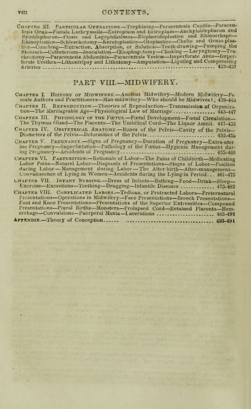 Chaptkr XI. Particular Operations—Trepbinmfi—Paracentesis Capitis—Paracen- tesis Oculi— Fistula Lachrymalis—Eutropium and lictropium—Ankyloblepharon and Symblepharon—Ptosis and Laitophtbnlmos—Blepharidoplastice and lihinorrhape— khinoplaatica—Schlesekotuuiy—Keratoplastice—Otoplastice—Ctaelio and Gemoplae- tice—Couching—Extraction, Absorption, or Solution—Teeth-drawing—Pumping the Stomach—Catheterism—inoculation—CEsophagototny—Choking — Laryngtomy—Tra- cheotomy—Paracentesis Abdominis—Paracentesis Vesicae—Imperforate Anus—Imper- forate Urethra—Lithontripsy and Lithotomy—Amputation—Ligating and Compressing Arteries 42.M37 PART VIIL—MIDWIFERY. Chapter I. History of Midwifery.—Ancient Midwifery—Modern Midwifeiy—F« male Authors and Practitioners—Man-midwifery—Who should be Midwives?^ 4^3-44^ Chapter II. Reproduction.—Theories of Reproduction—Transmission of Organiza- tion—The Marriageable Age—Physiological Law of Marriage 443-447 Chapter III. Physiology of the Farrus.—Foetal Development—Foetal Circulation— The Thymus Gland—The Placenta—The Umbilical Cord—The Liquor Amnii. 447-452 Chapter IV. Obstetrical Anatomy.—Bones of the Pelvis—Cavity of the Pelvis— Diameters of the Pelvis—Delormities of the Pelvis 452-450 Chapter V. I'regnancy.—Signs of Pregnancy—Duration of Pregnancy—Extra-uter ine Pregnancy—Super Ice tation—Pathology of the Foetus—Hygienic Management dur- ing Pregnancy—Accidents ol Pregnancy 455-460 Chapter VI. Parturition.—Rationale of Labor—The Pains of Childbirth—Medicating Labor Pains—Natural Labor—Diagnosis ot Presentations—Stages of Labor—Position during Labor — Management during Labor — The After-birth—After-management— Convalescence of Lying-in Women—Accidents during the Lying-in Period... 461-475 uhaptkr VII. Infant Nursing.—Dress of Infants—Bathing—Food—Drink—Sleep- Exercise—Excretions—Teething—Drugging—lntantilc Diseases 475-432 Chapter VIIL Complicated Labors.—Tedious, or Protracted Labors—Preternatural Presentations—Operations in Midwifery—Face Presentations—Breech Presentations- Foot and Knee Presentations—Presentations of the Superior Extremities—Compound Preaentatiuns—Plural Births—Monsters—Prolapsed Cord—Retained Placenta—Hem- orrhage—Convulsions—Puerperal Mania—Lacerations 483-49-} Appsndix.—Theoi y of Conception 493-491