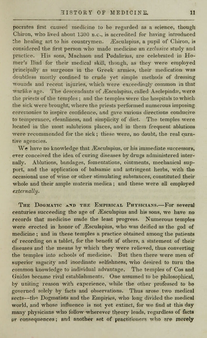 pocrates first caused medicine to ho regarded as a science, though Chiron, who lived about 1300 B.C., is accredited for having introduced 'he healing art to his countrymen. iEsculapius, a pupil of Chiron, is considered the first person who made medicine an exclusive study and practice. His sons, Machaon and Podalirius, are celebrated in Ho- mer's Iliad for their medical skill, though, as they were employed principally as surgeons in the Greek armies, their medication was doubtless mostly confined to crude yet simple methods of dressing wounds and recent injuries, which were exceedingly common in that warlike age. The descendants of jEsculapius, called Asclepiada;, were the priests of the temples ; and the temples were the hospitals to which the sick were brought, where the priests performed numerous imposing ceremonies to inspire confidence, and gave various directions conducive to temperance, cleanliness, and simplicity of diet. The temples were located in the most salubrious places, and in thorn frequent ablutions were recommended for the sick ; these were, no doubt, the real cura- tive agencies. We have no knowledge that jEsculapius, or his immediate successors, ever conceived the idea of curing diseases by drugs administered inter- nally. Ablutions, bandages, fomentations, ointments, mechanical sup- port, and the application of balsamic and astringent herbs, with the occasional use of wine or other stimulating substances, constituted their whole and their ample materia medica; and these were all employed externally. The Dogmatic jOid the Empirical Physicians.—For several centuries succeeding tho age of jEsculapius and his sons, we have no records that medicine made the least progress. Numerous temples were erected in honor of jEsculapius, who was deified as the god of medicine; and in these temples a practice obtained among the patients of recording on a tablet, for the benefit sf others, a statement of their diseases and the means by which they were relieved, thus converting the temples into schools of medicine. But then there were men of superior sagacity and inordinate selfishness, who desired to turn the common knowledge to individual advantage. The temples of Cos and Gnidos became rival establishments. One assumed to be philosophical, by uniting reason with experience, while the other professed to be governed solely by facts and observations. Thus arose two medical sects—tho Dogmatists and the Empirics, who long divided the medical world, and whose influence is not yet extinct, for we find at this day many physicians who follow wherever theory leads, regardless of facts pr consequences; and another set of practitioners who are poorely