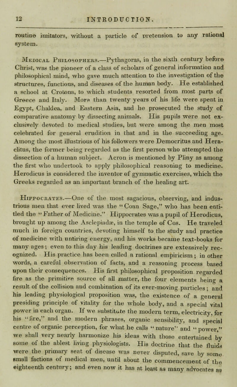 routine imitators, without a particle of pretension to any rational system. Medical Philosophers.—Pythagoras, in the sixth century before Christ, was the pioneer of a class of scholars of general information and philosophical mind, who gave much attention to the investigation of the structures, functions, and diseases of the human body. He established a school at Crotona, to which students resorted from most parts of Greece and Italy. Morn than twenty years of his life were spent in Egypt, Chaldea, and Eastern Asia, and he prosecuted the study of comparative anatomy by dissecting animals. His pupils were not ex- clusively devoted to medical studies, but were among the men most celebrated for general erudition in that and in the succeeding age. Among the most illustrious of his followers were Democritus and Hera- clitus, the former being regarded as the first person who attempted the dissection of a human subject. Acron is mentioned by Pliny as among the first who undertook to apply philosophical reasoning to medicine. Herodicus is considered the inventor of gymnastic exercises, which the Greeks regarded as an important branch of the healing art. Hippocrates.—One of the most sagacious, observing, and indus- trious men that ever lived was the Coan Sage, who has been enti- tled the Father of Medicine. Hippocrates was a pupil of Herodicus, brought up among the Asclepindse, in the temple of Cos. He traveled much in foreign countries, devoting himself to the study and practice of medicine with untiring energy, and his works became text-books for many ages; even to this day his leading doctrines are extensively rec- ognized. His practice has been called a rational empiricism ; in other words, a careful observation of facts, and a reasoning process based upon their consequences. His first philosophical proposition regarded fire as the primitive source of all matter, the four elements being a result of the collision and combination of its ever-moving particles ■ and his leading physiological proposition was, the existence of a general presiding principle of vitality for the whole body, and a special vital power in each organ. If we substitute the modern term, electricity, for his fire, and the modern phrases, organic sensibility, and special centre of organic perception, for what he calls nature and power, we shall very nearly harmonize his ideas with those entertained by some of the ablest living physiologists. His doctrine that the fluids were the primary seat of disease was never disputed, save by some small factions of medical men, until about the commencement of the eighteenth century; and even now it has at least as many advocates as