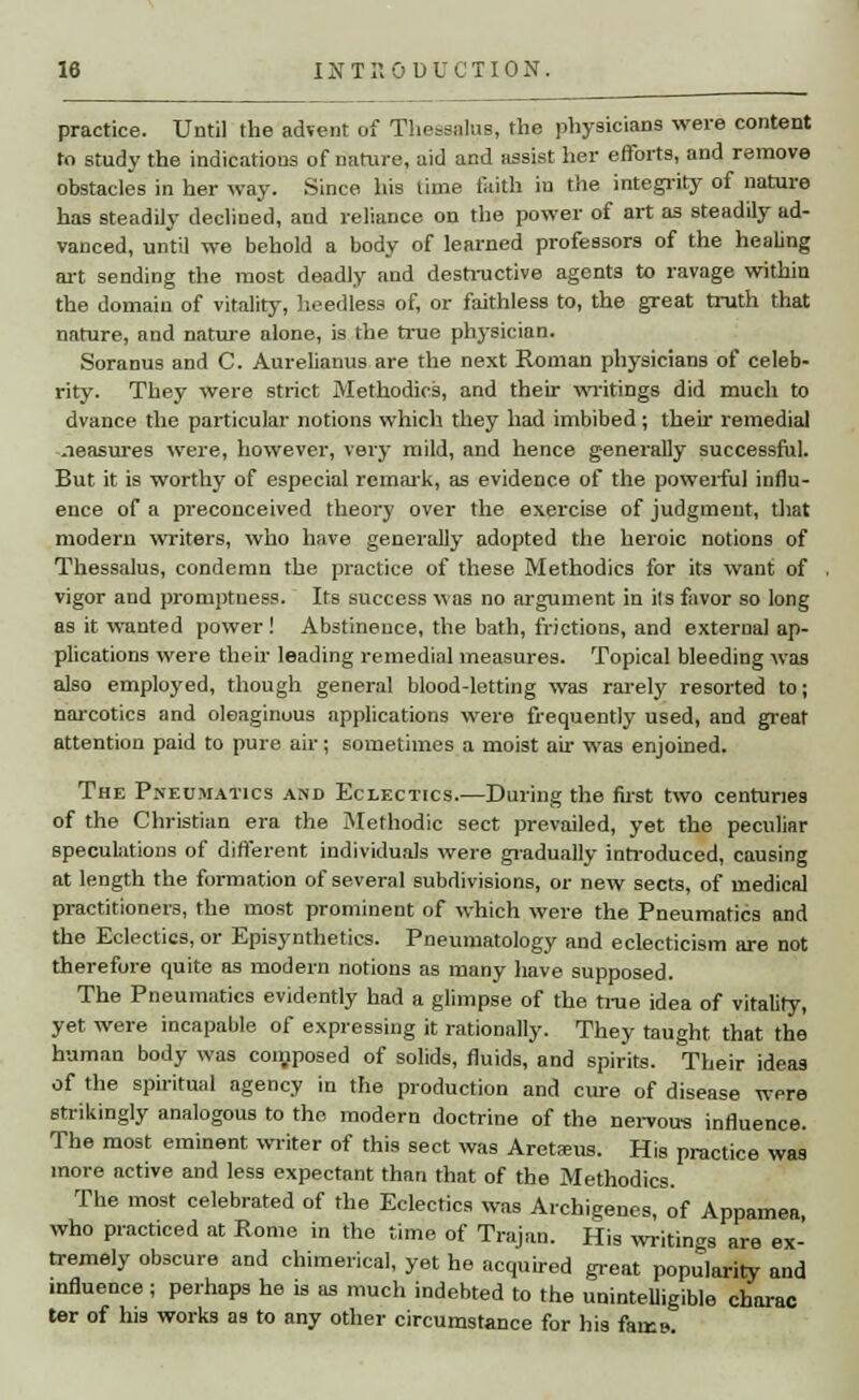 practice. Until the advent of Theasalus, the physicians were content to study the indications of nature, aid and assist her efforts, and remove obstacles in her way. Since his time faith in the integrity of nature has steadily declined, and reliance on the power of art as steadily ad- vanced, until we behold a body of learned professors of the healing art sending the most deadly and destructive agents to ravage within the domain of vitality, heedless of, or faithless to, the great truth that nature, and nature alone, is the true physician. Soranus and C. Aurelianus are the next Roman physicians of celeb- rity. They were strict Methodics, and their writings did much to dvance the particular notions which they had imbibed; their remedial .leasures were, however, very mild, and hence generally successful. But it is worthy of especial remark, as evidence of the powerful influ- ence of a preconceived theory over the exercise of judgment, that modern writers, who have generally adopted the heroic notions of Thessalus, condemn the practice of these Methodics for its want of vigor and promptness. Its success was no argument in ils favor so long as it wanted power ! Abstinence, the bath, frictions, and external ap- plications were their leading remedial measures. Topical bleeding was also employed, though genera! blood-letting was rarely resorted to; narcotics and oleaginous applications were frequently used, and great attention paid to pure air; sometimes a moist air was enjoined. The Pneumatics and Eclectics.—During the first two centuries of the Christian era the Methodic sect prevailed, yet the peculiar speculations of different individuals were gradually introduced, causing at length the formation of several subdivisions, or new sects, of medical practitioners, the most prominent of which were the Pneumatics and the Eclectics, or Episynthetics. Pneumatology and eclecticism are not therefore quite as modern notions as many have supposed. The Pneumatics evidently had a glimpse of the true idea of vitality, yet were incapable of expressing it rationally. They taught that the human body was composed of solids, fluids, and spirits. Their ideas of the spiritual agency in the production and cure of disease were strikingly analogous to the modern doctrine of the nervous influence. The most eminent writer of this sect was Aretsus. His practice was more active and less expectant than that of the Methodics. The most celebrated of the Eclectics was Archigenes, of Appamea, who practiced at Rome in the time of Trajan. His writings are ex- tremely obscure and chimerical, yet he acquired great popularity and influence ; perhaps he is as much indebted to the unintelligible charac ter of his works as to any other circumstance for his farce.