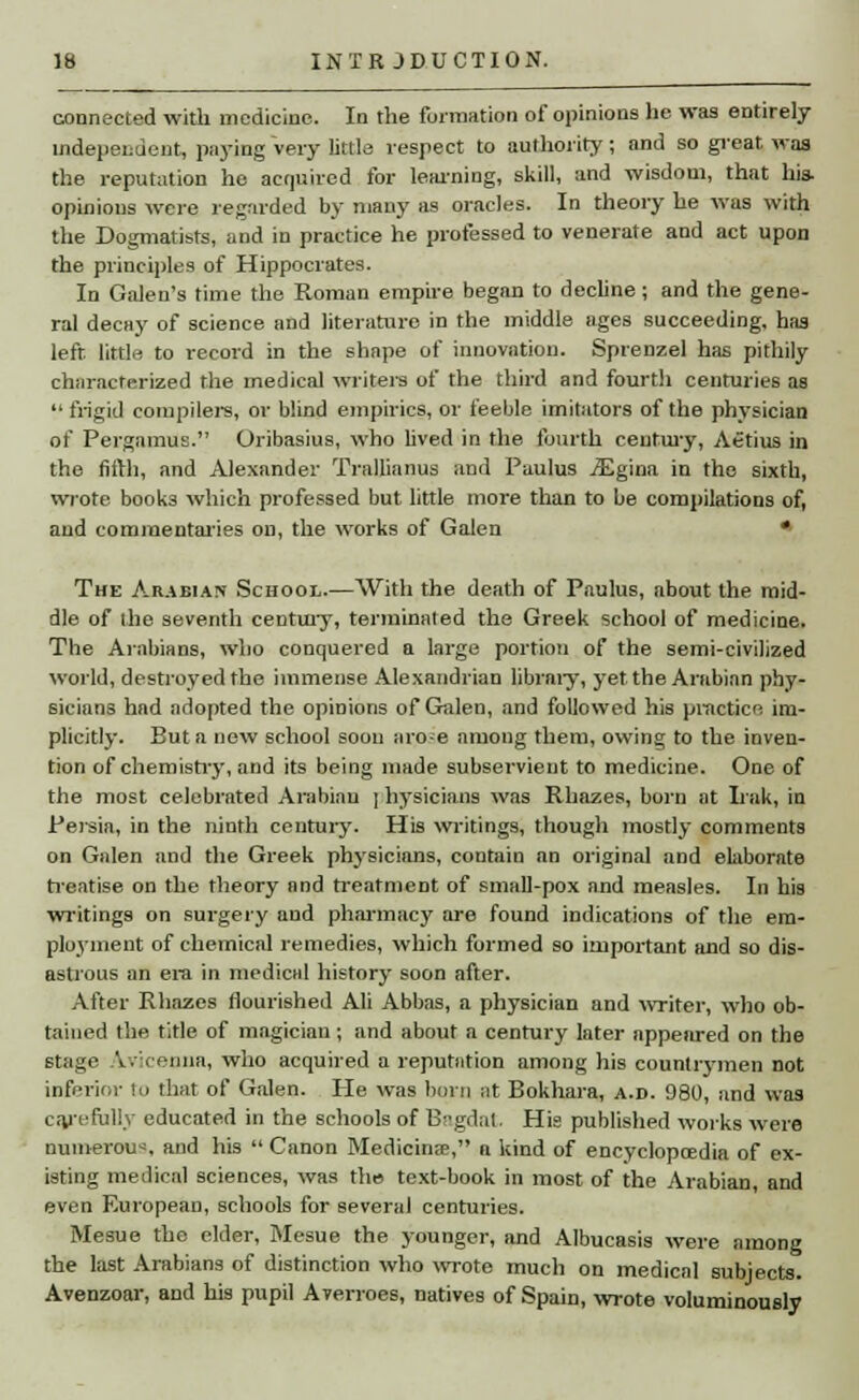 connected with medicine. In the formation of opinions he was entirely independent, paying very littla respect to authority; and so great, was the reputation he acquired for learning, skill, and wisdom, that his. opinions were regarded by many as oracles. In theory he was with the Dogmatists, and in practice he professed to venerate and act upon the principles of Hippocrates. In Galen's time the Roman empire began to decline; and the gene- ral decay of science and literature in the middle ages succeeding, has left, little to record in the shape of innovation. Sprenzel has pithily characterized the medical writers of the third and fourth centuries as  frigid compilers, or blind empirics, or feeble imitators of the physician of Pergamus. Oribasius, who lived in the fourth century, Aetius in the fifth, and Alexander Trallianus and Paulus .ZEgina in the sixth, wrote book3 which professed but little more than to be compilations of, and commentaries on, the works of Galen * The Arabian School.—With the death of Paulus, about the mid- dle of the seventh century, terminated the Greek school of medicine. The Arabians, who conquered a large portion of the semi-civilized world, destroyed the immense Alexandrian library, yet the Arabian phy- sicians had adopted the opinions of Galen, and followed his practice im- plicitly. But a new school soon arose among them, owing to the inven- tion of chemistry, and its being made subservient to medicine. One of the most celebrated Arabian ] hysicians was Rhazes, born at Irak, in Persia, in the ninth century. His writings, though mostly comments on Galen and the Greek physicians, contain an original and elaborate treatise on the theory and treatment of small-pox and measles. In his writings on surgery and pharmacy are found indications of the em- ployment of chemical remedies, which formed so important and so dis- astrous an era in medical history soon after. After Rhazes flourished Ali Abbas, a physician and writer, who ob- tained the title of magician; and about a century later appeared on the stage Avicenna, who acquired a reputation among his countrymen not inferior to that of Galen. He was born at Bokhara, a.d. 980, and was carefully educated in the schools of Bagdat. His published works were numerous and his  Canon Medicinal, n kind of encyclopaedia of ex- isting medical sciences, was the text-book in most of the Arabian, and even European, schools for several centuries. Mesue the elder, Mesne the younger, and Albucasis were among the last Arabians of distinction who wrote much on medical subjects. Avenzoar, and his pupil Averroes, natives of Spain, wrote voluminously