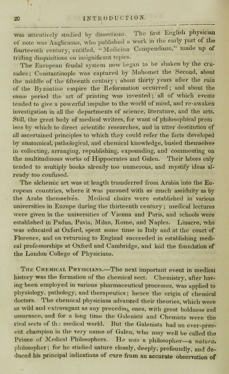 was attentively studied by dissections. The first English physician of note was Anglicauus, who published a work in the early part of the fourteenth century, entitled, Medietas Compendium, made up of trifling disquisitions on insignificant topics. The European feudal system now began to be shaken by the cru- sades; Constantinople was captured by Mahomet the Second, about the middle of the fifteenth century; about thirty years after the ruin of the Byzantine empire the Reformation occurred; and about the same period the ait of printing was invented; all of which events tended to give a powerful impulse to the world of mind, and re-awaken investigation in all the departments of science, literature, and the aits. Still, the great body of medical writers, for want of philosophical prero ises by which to direct scientific researches, and in utter destitution of all ascertained principles to which they could refer the facts developed by anatomical, pathological, and chemical knowledge, busied themselves in collecting, arranging, republishing, expounding, and commenting on the multitudinous works of Hippocrates and Galen. Their labors only tended to multiply books already too numerous, and mystify ideas al- ready too confused. The alchemic art was at length transferred from Arabia into the Eu- ropean countries, where it was pursued with as much assiduity as by the Arabs themselves. Medical chairs were established in various universities in Europe during the thirteenth century; medical lectures were given in the universities of Vienna and Paris, and schools were established in Padua, Pavia, Milan, Rome, and Naples. Linacre, who was educated at Oxford, spent some time in Italy and at the court of Florence, and on returning to England succeeded in establishing medi- cal professorships at Oxford and Cambridge, and laid the foundation of the London College of Physicians. The Chemical Physicians.—The next important event in medical history was the formation of the chemical sect. Chemistry, after hav- ing been employed in various pharmaceutical processes, was applied to physiology, pathology, and therapeutics; hence the origin of chemical doctors. The chemical physicians advanced their theories, which were as wild and extravagant as any preceding ones, with great boldness and assurance, and for a long time the Galeuisfs and Chemists were the rival sects of tlu medical world. But the Galenists had an ever-pres- ent champion in the very name of Galen, who may well be called the Prince of Medical Philosophers. He was a philosopher n natural, philosopher; for he studied nature closely, deeply, profoundly, and de- duced his principal indications of cure from an accurate observation of