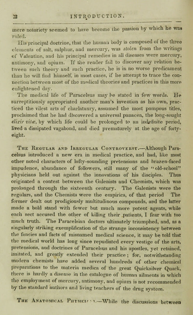 mere notoriety seemed to have become the passion by which he vraa ruled. His principal doctrine, that the human body is composed of the three elements of salt, sulphur, and mercury, was stolen from the writings of Valentine, and his principal remedies in all diseases were mercury, antimony, and opium. If the reader fail to discover any relation be- tween such theory and such practice, he is in no worse predicament than he will find himself, in most cases, if he attempt to trace the con- nection between most of the medical theories and practices in this more enlightened day. The medical lifo of Paracelsus may be stated in few words. He surreptitiously appropriated another man's invention as his own, prac- ticed the vilest arts of charlatanry, assumed the most pompous titles, proclaimed that he had discovered a universal panacea, the long-sought elixir vitee, by which life could be. prolonged to an indefinite period, lived a dissipated vagabond, and died prematurely at the age of forty- eight. The Regular and Irregular Controversy.—Although Para- celsus introduced a new era in medical practice, and had, like most other noted characters of lofty-sounding pretensions and brazen-faced impudence, abundance of followers, still many of the old-school physicians held out against the innovations of his disciples. Thus originated a contest between the Galenists and Chemists, which was prolonged through the sixteenth century. The Galenists were the regulars, and the Chemists were the empirics, of that period The former dealt out prodigiously multitudinous compounds, and the latter made a bold stand with fewer but much more potent agents, while each sect accused the other of killing their patients, I fear with too much truth. The Paracelsian doctors ultimately triumphed, and, as a singularly striking exemplification of the strange inconsistency between the fancies and facts of misnamed medical science, it may be told that the medical world has long since repudiated every vestige of the arts, pretensions, and doctrines of Paracelsus and his apostles, yet retained, imitated, and greatly extended their practice; for, notwithstanding modern chemists have added several hundreds of other chemical preparations to the materia mediea of the great Quicksilver Quack, there is hardly a disease in the catalogue of human ailments in which the employment of mercury, antimony, and opium is not recommended by the standard authors and living teachers of the drug system. The Anatomical Physici' - \.~Whilo the discussions between