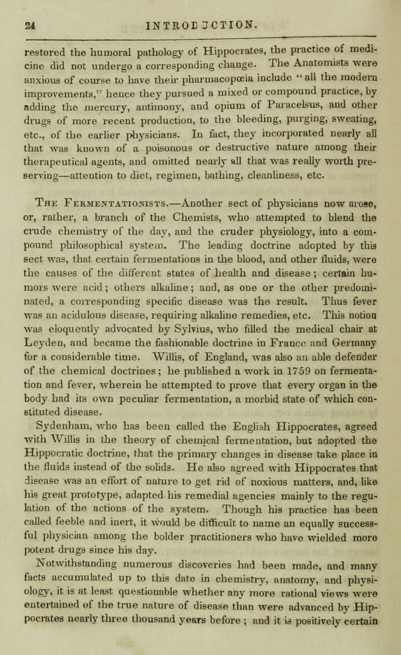 restored the humoral pathology of Hippocrates, the practice of medi- cine did not undergo a corresponding change. The Anatomists were anxious of course to have their pharmacopoeia include all the modern improvements, hence they pursued a mixed or compound practice, by adding the mercury, antimony, and opium of Paracelsus, and other drugs of more recent production, to the bleeding, purging, sweating, etc., of the earlier physicians. In fact, they incorporated nearly all that was known of a poisonous or destructive nature among their therapeutical agents, and omitted nearly all that was really worth pre- serving—attention to diet, regimen, bathing, cleanliness, etc. The Fermentationists.—Another sect of physicians now aroso, or, rather, a branch of the Chemists, who attempted to blend the crude chemistry of the day, and the cruder physiology, into a com- pound philosophical system. The leading doctrine adopted by this sect was, that certain fermentations in the blood, and other fluids, were the causes of the different states of health and disease; certain hu- mors were acid; others alkaline; aud, as one or the other predomi- nated, a corresponding specific disease was the result. Thus fever was an acidulous disease, requiring alkaline remedies, etc. This notion was eloqueutly advocated by Sylvius, who filled the medical chair at Leyden, and became the fashionable doctrine in France and Germany for a considerable time. Willis, of England, was also an able defender of the chemical doctrines; he published a work in 1759 on fermenta- tion and fever, wherein he attempted to prove that every organ in the body had its own peculiar fermentation, a morbid state of which con- stituted disease. Sydenham, who has been called the English Hippocrates, agreed with Willis in the theory of chemical fermentation, but adopted the Hippocratic doctrine, that the primary changes in disease take place in the fluids instead of the solids. He also agreed with Hippocrates that disease was an effort of nature to get rid of noxious matters, and, like his great prototype, adapted his remedial agencies mainly to the regu- lation of the actions of the system. Though his practice has been called feeble and inert, it would be difficult to name an equally success- ful physician among the bolder practitioners who have wielded more potent drugs since his day. Notwithstanding numerous discoveries had been made, and many facts accumulated up to this date in chemistry, anatomy, and physi- ology, it is at least questionable whether any more rational views were entertained of the true nature of disease than were advanced by Hip- pocrates nearly three thousand years before ; and it is positively certain