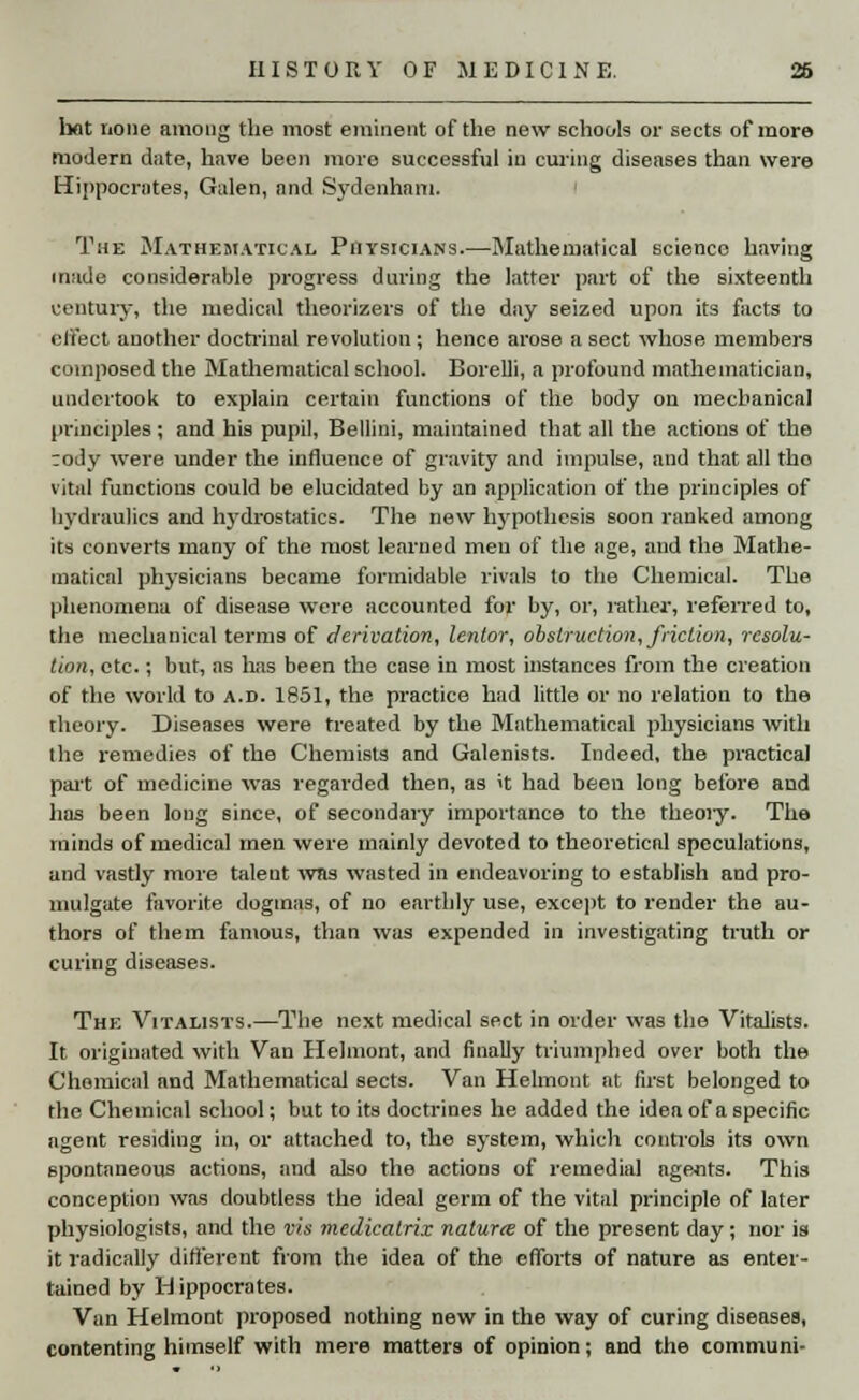 hot none among the most eminent of the new schools or sects of more modern date, have been more successful in curing diseases than were Hippocrates, Galen, and Sydenham. The Mathematical Physicians.—Mathematical science having made considerable progress during the latter part of the sixteenth century, the medical theorizers of the day seized upon its facts to effect another doctrinal revolution; hence arose a sect whose members composed the Mathematical school. Borelli, a profound mathematician, undertook to explain certain functions of the body on mechanical principles ; and his pupil, Bellini, maintained that all the actions of the ;ody were under the influence of gravity and impulse, and that all tho vital functions could be elucidated by an application of the principles of hydraulics and hydrostatics. The new hypothesis soon ranked among its converts many of the most learned men of the age, and the Mathe- matical physicians became formidable rivals to the Chemical. The phenomena of disease were accounted for by, or, rather, referred to, the mechanical terms of derivation, lentor, obstruction, friction, resolu- tion, etc.; but, as lias been the case in most instances from the creation of the world to a.d. 1851, the practice had little or no relation to the theory. Diseases were treated by the Mathematical physicians with the remedies of the Chemists and Galenists. Indeed, the practical part of medicine was regarded then, as it had been long before and has been long since, of secondary importance to the theoiy. The minds of medical men were mainly devoted to theoretical speculations, and vastly more talent was wasted in endeavoring to establish and pro- mulgate favorite dogmas, of no earthly use, except to render the au- thors of them famous, than was expended in investigating truth or curing diseases. The Vitalists.—The next medical sect in order was the Vitalists. It originated with Van Helmont, and finally triumphed over both the Chemical and Mathematical sects. Van Helmont at first belonged to the Chemical school; but to its doctrines he added the idea of a specific agent residing in, or attached to, the system, which controls its own spontaneous actions, and also the actions of remedial agents. This conception was doubtless the ideal germ of the vital principle of later physiologists, and the vis medicatrix naturee of the present day; nor is it radically different from the idea of the effoits of nature as enter- tained by Hippocrates. Van Helmont proposed nothing new in the way of curing diseases, contenting himself with mere matters of opinion; and the communi-