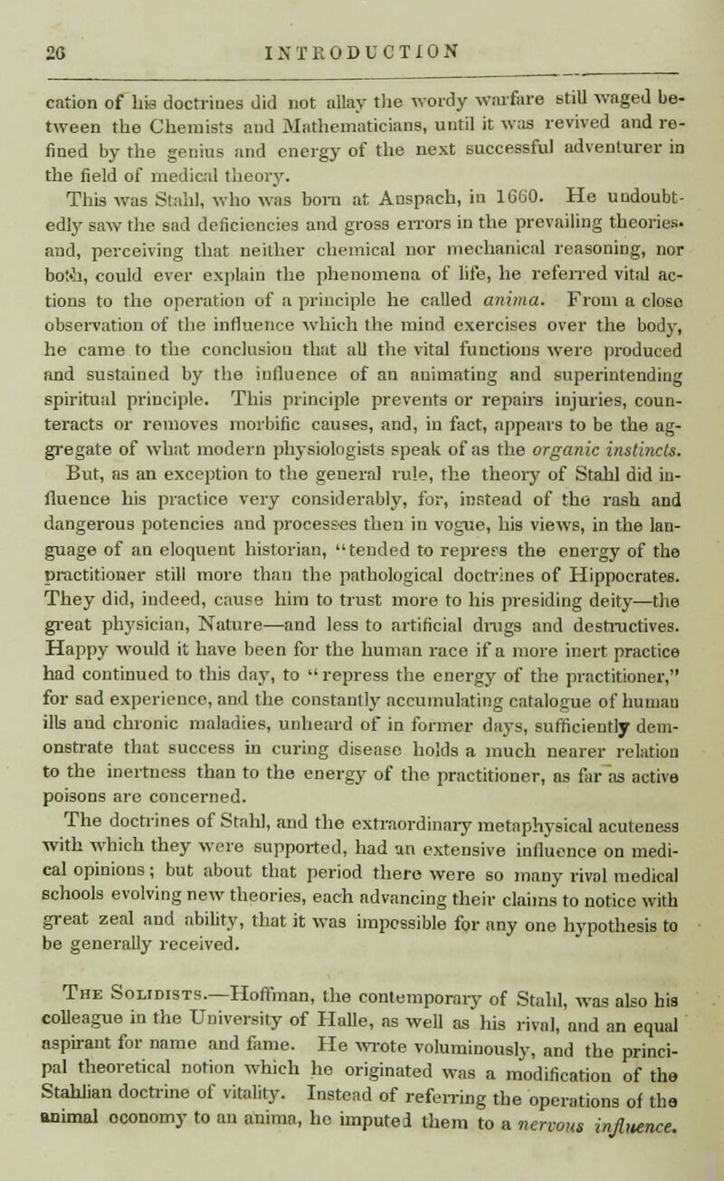cation of bis doctrines did not allay the wordy warfare still waged be- tween tbe Chemists and Mathematicians, until it was revived and re- fined by the genius and energy of the next successful adventurer in the field of medical theory. This was Stahl, who was bom at Anspach, in 1660. He undoubt- edly saw the sad deficiencies and gross errors in the prevailing theories, and, perceiving that neither chemical nor mechanical reasoning, nor bot-h, could ever explain the phenomena of life, he referred vital ac- tions to the operation of a principle he called anima. From a closo observation of the influence which the mind exercises over the body, he came to the conclusion that all the vital functions were produced and sustained by the influence of an animating and superintending spiritual principle. This principle prevents or repairs injuries, coun- teracts or removes morbific causes, and, in fact, appears to be the ag- gregate of what modern physiologists speak of as the organic instincts. But, as an exception to the general rule, the theory of Stahl did in- fluence his practice very considerably, for, instead of the rash and dangerous potencies and processes then in vogue, his views, in the lan- guage of an eloquent historian, tended to repress the energy of the practitioner still more than the pathological doctrines of Hippocrates. They did, indeed, cause him to trust more to his presiding deity—the great physician, Nature—and less to artificial drags and destructives. Happy would it have been for the human race if a more inert practice had continued to this day, to  repress the energy of the practitioner, for sad experience, and the constantly accumulating catalogue of human ills and chronic maladies, unheard of in former days, sufficiently dem- onstrate that success in curing disease holds a much nearer relation to the inertness than to the energy of the practitioner, as far as active poisons are concerned. The doctrines of Stall], and the extraordinary metaphysical acuteness with which they were supported, had an extensive influence on medi- cal opinions; but about that period there were so many rival medical schools evolving new theories, each advancing their claims to notice with great zeal and ability, that it was impossible for any one hypothesis to be generally received. The Solidists.—Hoffman, the contemporary of Stahl, was also his colleague in the University of Halle, as well as his rival, and an equal aspirant for name and fame. He wrote voluminously, and the princi- pal theoretical notion which he originated was a modification of the Stahlian doctrine of vitality. Instead of referring the operations of the animal oconomy to an anima, he imputed them to a nervous injlitence.