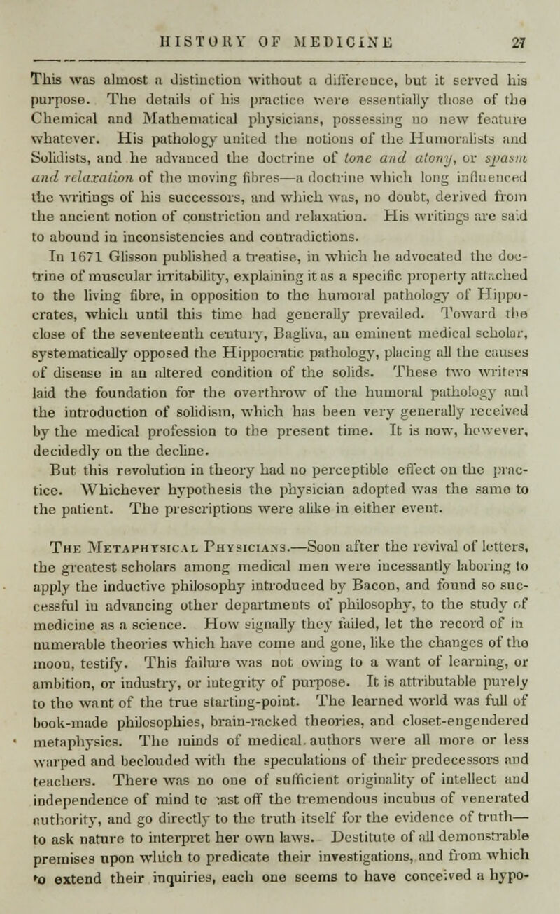 This was almost a distinction without a difference, but it served his purpose. The details of his practice were essentially those of tha Chemical and Mathematical physicians, possessing no now feature whatever. His pathology united the notions of the Humoralists and Solidists, and he advanced the doctrine of tone and atony, or spasm and relaxation of the moving fibres—a doctrine which long influenced the writings of his successors, and which was, no doubt, derived from the ancient notion of constriction and relaxation. His writings are said to abound in inconsistencies and contradictions. Iu 1671 Glissou published a treatise, iu which he advocated the doe- trine of muscular irritability, explaining it as a specific property attached to the living fibre, in opposition to the humoral pathology of Hippo- crates, which until this time had generally prevailed. Toward the close of the seventeenth ce'ntuiy, Bagliva, an eminent medical scholar, systematically opposed the Hippocratic pathology, placing .all the causes of disease in an altered condition of the solids. These two writers laid the foundation for the overthrow of the humoral pathology and the introduction of solidism, which has been very generally received by the medical profession to the present time. It is now, however, decidedly on the decline. But this revolution in theory had no perceptible effect on the prac- tice. Whichever hypothesis the physician adopted was the samo to the patient. The prescriptions were alike in either event. The Metaphysical Physicians.—Soon after the revival of letters, the greatest scholars among medical men were incessantly laboring lo apply the inductive philosophy introduced by Bacon, and found so suc- cessful iu advancing other departments of philosophy, to the study of medicine as a science. How signally they tailed, let the record of in numerable theories which have come and gone, like the changes of the moon, testify. This failure was not owing to a want of learning, or ambition, or industry, or integrity of purpose. It is attributable purely to the want of the true starting-point. The learned world was full of book-made philosophies, brain-racked theories, and closet-engendered metaphysics. The minds of medical, authors were all more or less warped and beclouded with the speculations of their predecessors and teachers. There was no one of sufficient originality of intellect and independence of mind to -,ast off the tremendous incubus of venerated authority, and go directly to the truth itself for the evidence of truth—■ to ask nature to interpret her own laws. Destitute of all demonstrable premises upon which to predicate their investigations, and from which ro extend their inquiries, each one seems to have conceived a hypo-