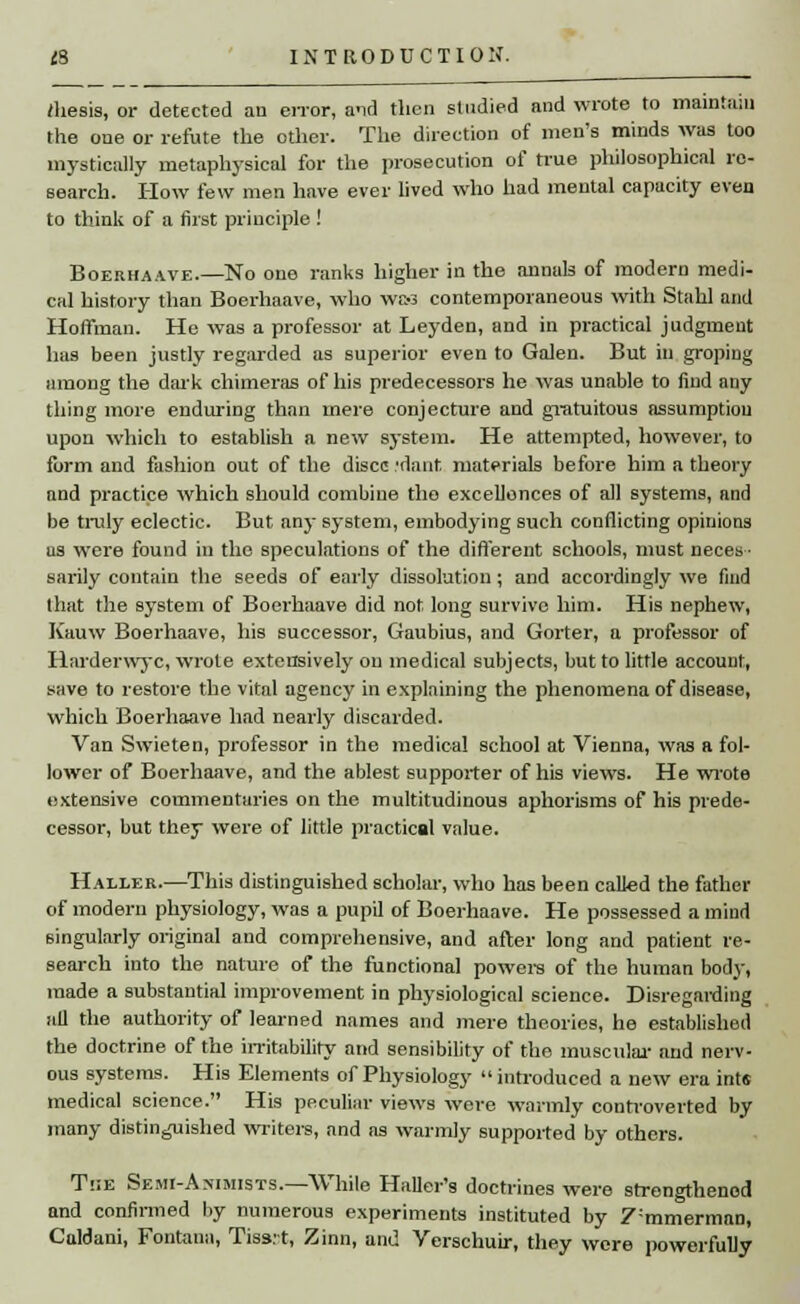/hesis, or detected an error, a-id then studied and wrote to maintain the one or refute the other. The direction of men's minds was too mystically metaphysical for the prosecution of true philosophical re- search. How few men have ever lived who had mental capacity even to think of a first principle ! Boerhaave.—No one ranks higher in the annals of modern medi- cal history than Boerhaave, who wem contemporaneous with Stahl and Hoffman. He was a professor at Leyden, and in practical judgment has been justly regarded as superior even to Galen. But in groping among the dark chimeras of his predecessors he was unable to find any thing more enduring than mere conjecture and gratuitous assumption upon which to establish a new system. He attempted, however, to form and fashion out of the disce :dant materials before him a theory and practice which should combine tho excellences of all systems, and be truly eclectic. But any system, embodying such conflicting opinions as were found in the speculations of the different schools, must neces- sarily contain the seeds of early dissolution; and accordingly we faid that the system of Boerhaave did not long survive him. His nephew, Kauw Boerhaave, his successor, Gaubius, and Gorter, a professor of Harderwyc, wrote extensively on medical subjects, but to little account, save to restore the vital agency in explaining the phenomena of disease, which Boerhaave had nearly discarded. Van Swieten, professor in the medical school at Vienna, was a fol- lower of Boerhaave, and the ablest supporter of his views. He wrote extensive commentaries on the multitudinous aphorisms of his prede- cessor, but they were of little practical value. Haller.—This distinguished scholar, who has been called the father of modern physiology, was a pupil of Boerhaave. He possessed a mind singularly original and comprehensive, and after long and patient re- search into the nature of the functional powers of the human body, made a substantial improvement in physiological science. Disregarding all the authority of learned names and mere theories, he established the doctrine of the irritability and sensibility of the muscular and nerv- ous systems. His Elements of Physiology introduced a new era ints medical science. His peculiar views were warmly controverted by many distinguished writers, and as warmly supported by others. Tjie Semi-A.wists.—While HaUer's doctrines were strengthened and confirmed by numerous experiments instituted by Z:mmerman, Caldani, Fontaua, Tiss.'t, Zinn, and Verschuir, they were powerfully