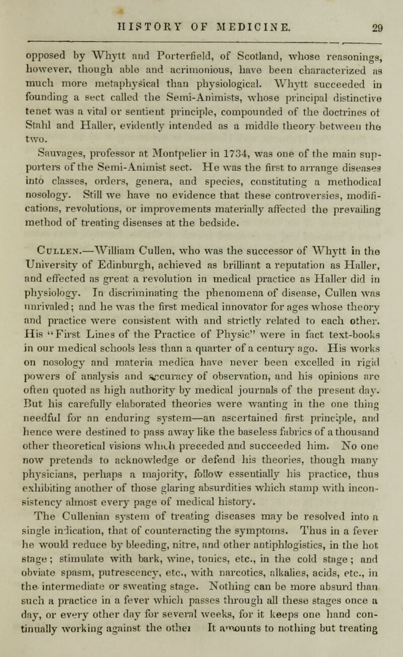 opposed by Whytt nnd Porterfield, of Scotland, whose reasonings, however, though able and acrimonious, have been characterized as much more metaphysical than physiological. Whytt succeeded in founding a sect called the Semi-Animists, whose principal distinctive tenet was a vital or sentient principle, compounded of tho doctrines ot Stahl and Haller, evidently intended as a middle theory between the two. Sauvages, professor at Montpclier in 1734, was one of the main sup- porters of the Semi-Aniinist sect. He was the first to arrange diseases into classes, orders, genera, and species, constituting a methodical nosology. Still we have no evidence that these controversies, modifi- cations, revolutions, or improvements materially affected the prevailing method of treating diseases at the bedside. Cullen.—William Cullen, who was the successor of Whytt in tho University of Edinburgh, achieved as brilliant a reputation as Haller, and effected as great a revolution in medical practice as Haller did in plrysiology. In discriminating the phenomena of disease, Cullen was unrivaled; and he was the first medical innovator for ages whose theory and practice were consistent with and strictly related to each other. His First Lines of the Practice of Physic were in fact text-books in our medical schools less than a quarter of a century ago. His works on nosology and materia medica have never been excelled in rigid powers of analysis and vcuracy of observation, and his opinions are often quoted as high authority by medical journals of the present day. But his carefully elaborated theories were wanting in the one thing needful for an enduring sj-stem—an ascertained first principle, and hence were destined to pass away like the baseless fabrics of a thousand other theoretical visions which preceded and succeeded him. No one now pretends to acknowledge or defend his theories, though many physicians, perhaps a majority, follow essentially his practice, thus exhibiting another of those glaring absurdities which stamp with incon- sistency almost every page of medical history. The Cullenian system of treating diseases may be resolved into a single indication, that of counteracting the symptoms. Thus in a fever he would reduce by bleeding, nitre, and other antiphlogistics, in the hot stage; stimulate with bark, wine, tonics, etc., in the cold stage; and obviate spasm, putrcscency, etc., with narcotics, alkalies, acids, etc., in the intermediate or sweating stage. Nothing can be more absurd than such a practice in a fever which passes through all these stages once a day, or every other day for several weeks, for it keeps one hand con- tinually working against the othei It a'liounts to nothing but treating