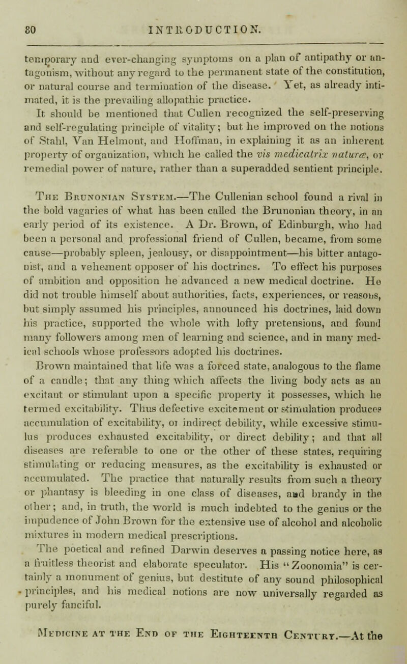 temporary and ever-changing symptoms on a plan of antipathy or an- tagonism, without any regard to the permanent state of the. constitution, or natural course and termination of the disease. Yet, as already inti- mated, it is the prevailing allopathic practice. It should be mentioned that Cullen recognized the self-preserving and self-regulating principle of vitality; but he improved on the. notions of Stahl, Van Helmout, and Hoffman, in explaining it as an inherent property of organization, which he called the vis mcdicalrix natures, or remedial power of nature, rather than a superadded sentient principle. The Brunonian System.—The Cullenian school found a rival in the bold vagaries of what lias been called the Brunonian theory, in an earl}- period of its existence. A Dr. Brown, of Edinburgh, who had been a personal and professional friend of Cullen, became, from some cause—probably spleen, jealousy, or disappointment—his bitter antago- nist, and a vehement opposer of his doctrines. To effect his purposes of ambition and opposition he advanced a new medical doctrine. Ho did not trouble himself about authorities, facts, experiences, or reasons, but simply assumed his principles, announced his doctrines, laid down his practice, supported the whole with lofty pretensions, and found many followers among men of learning and science, and in many med- ical schools whose professors adoiited his doctrines. Brown maintained that life was a forced state, analogous to the flame of a candle; that any thing which affects the living body acts as an excitant or stimulant upon a specific property it possesses, which he termed excitability. Thus defective excitement or stimulation produces accumulation of excitability, 01 indirect debility, while excessive stimu- lus produces exhausted excitability, or direct debility; and that all diseases are referable to one or the other of these states, requiring stimulating or reducing mensures, as the excitability is exhausted or accumulated. The practice that naturally results from such a theory or phantasy is bleeding in one class of diseases, a»d brandy in the other; and, in truth, the world is much indebted to the genius or the impudence of John Brown for the extensive use of alcohol and alcoholic mixtures in modern medical prescriptions. The poetical and refined Darwin deserves a passing notice here, as a fruitless theorist and elaborate speculator. His Zoonomia is cer- tainly a monument of genius, but destitute of any sound philosophical principles, and his medical notions are now universally regarded as purely fanciful. MEDICINE AT THE END OP THE EIGHTEENTH CeNTVRT.—At the