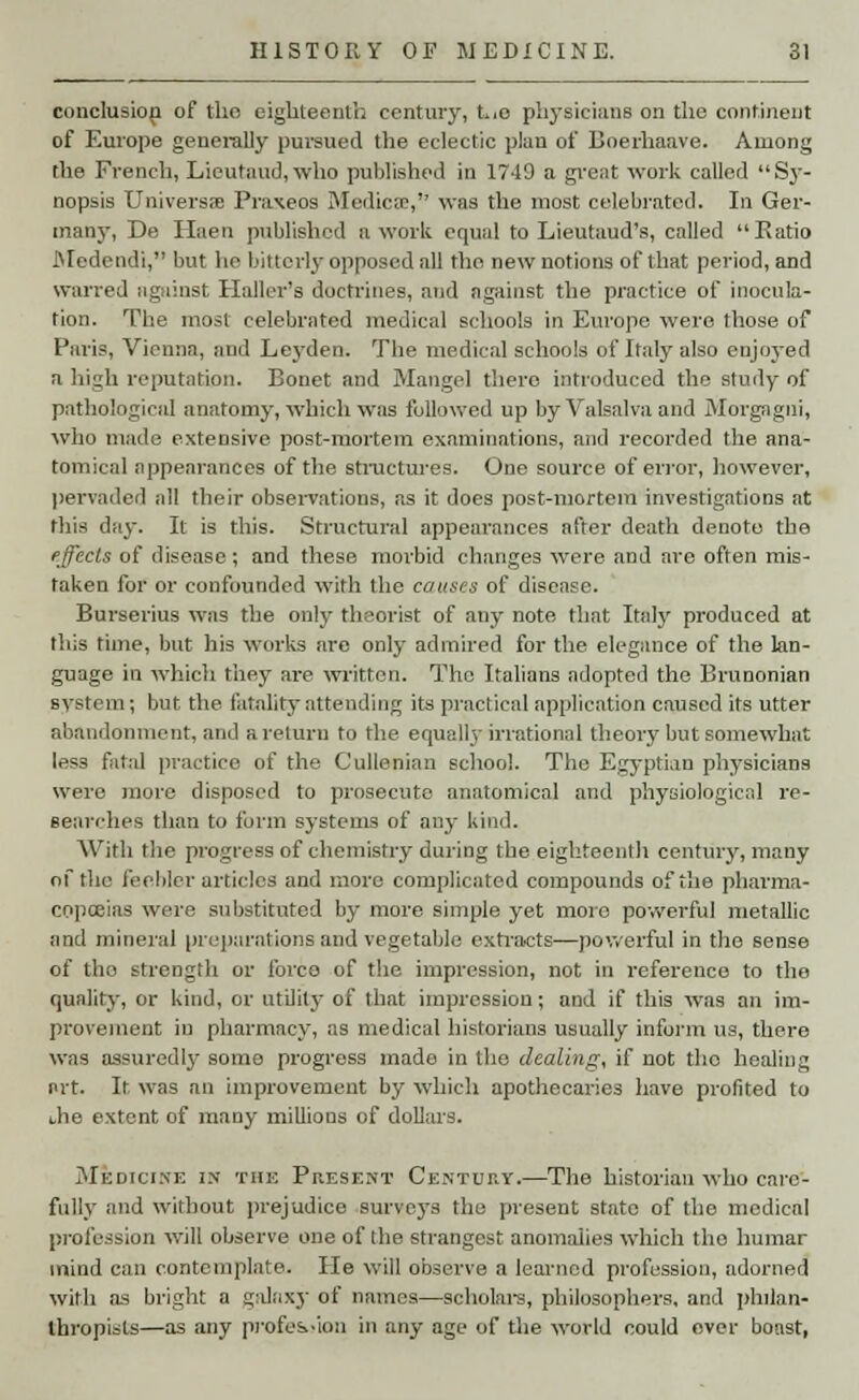 conclusion of the eighteenth century, two physicians on the continent of Europe generally pursued the eclectic plan of Doerhaave. Among the French, Lieutaud, who published in 1749 a great work called Sy- nopsis Universs Praxeos Medica?, was the most celebrated. In Ger- many, De Ilaen published a work equal to Lieutaud's, called Ratio Medendi, but he bitterly opposed all the new notions of that period, and warred against Holler's doctrines, and against the practice of inocula- tion. The most celebrated medical schools in Europe were those of Paris, Vienna, and Leyden. The medical schools of Italy also enjoyed a high reputation. Bonet and Mangel there introduced the study of pathological anatomy, which was followed up by Valsalva and Morgagni, who made extensive post-mortem examinations, and recorded the ana- tomical appearances of the structures. One source of error, however, pervaded all their observations, as it does post-mortem investigations at this day. It is this. Structural appearances after death denote the effects of disease; and these morbid changes were and are often mis- taken for or confounded with the causes of disease. Burserius was the only theorist of any note that Italy produced at this time, but his works are only admired for the elegance of the lan- guage in which they are written. The Italians adopted the Brunonian system; but the fatality attending its practical application caused its utter abandonment, and a return to the equally irrational theory but somewhat less fatal practice of the Cullenian school. The Eg3'ptian physicians were more disposed to prosecute anatomical and physiological re- searches than to form systems of any kind. With the progress of chemistry during the eighteenth century, many of the feebler articles and more complicated compounds of the pharma- copoeias were substituted by more simple yet moro powerful metallic and mineral preparations and vegetable extracts—powerful in the sense of the strength or force of the impression, not in reference to the quality, or kind, or utility of that impression; and if this was an im- provement in pharmacy, as medical historians usually inform us, there was assuredly some progress made in the dealing, if not the healing i>rt. It was an improvement by which apothecaries have profited to the extent of many millions of dollars. Medicine in the Present Century.—The historian who care- fully and without prejudice surveys the present state of the medical profession will observe one of the strangest anomalies which tho humar tnind can contemplate. He will observe a learned profession, adorned with as bright a galaxy of names—scholars, philosophers, and philan- thropists—as any profession in any age of the world could over boast,