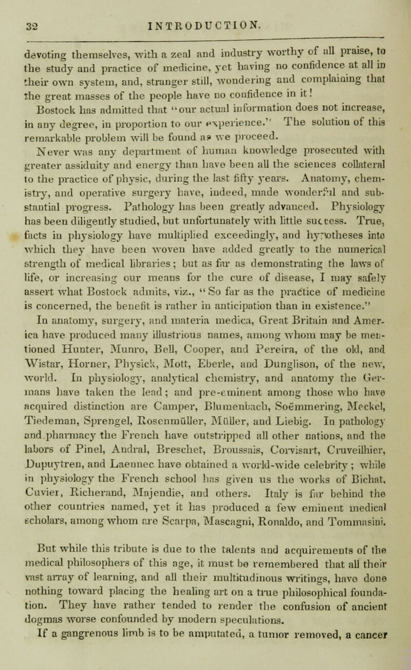 devoting themselves, with a zeal and industry worthy of all praise, to the study and practice of medicine, yet having no confidence at all in their own system, and, stranger still, wondering and complaining that the great masses of the people have no confidence in it! Bostock has admitted that our actual information does not increase, in any degree, in proportion to our experience.' The solution of this remarkable problem will be found as> we proceed. Never was any department of human knowledge prosecuted with greater assiduity and energy than havo been all the sciences collateral to the practice of physic, during the last fifty years. Anatomy, chem- istry, and operative surgery have, indeed, made wonderful and sub- stantial progress. Pathology has been greatly advanced. Physiology has been diligently studied, but unfortunately with little success. True, facts in physiology have multiplied exceedingly, and hy:\ofheses into which they have been woven have added greatly to the numerical strength of medical libraries; but as far as demonstrating the laws of life, or increasing our means for the cure of disease, I may safely assert what Bostock admits, viz., So far as the practice of medicine is concerned, the benefit is rather in anticipation than in existence. In anatomy, surgery, and materia medica, Great Britain and Amer- ica have produced many illustrious names, among whom may be meu- tioned Hunter, Munro, Bell, Cooper, and Pereira, of the old, and Wistar, Horner, Physick, Mott, Eberle, and Dunglison, of the new, world. In physiology, analytical chemistry, and anatomy the Ger- mans have taken the lead; and pre-eminent among those who have acquired distinction are Camper, Blumenbach, Soemmering, Meckel, Tiedeman, Sprengel, Itosenmiiller, Mailer, and Liebig. In pathology and pharmacy the French have outstripped all other nations, and tho labors of Pinel, Andral, Breschet, Broussais, Corvisart, Cruveilhier, Uupuytren, and Laennec have obtained a world-wide celebrity ; while in physiology the French school has given us the works of Bichnt, Cuvier, Richerand, Mnjendie, and others. Italy is far behind the other countries named, yet it has produced a few eminent medical scholars, among whom are Scarpa, Mascagni, Ronaldo, and Tommasini. But while this tribute is due to the talents and acquirements of the medical philosophers of this age, it must be rornembered that all thoir vast array of learning, and all their multitudinous writings, have done nothing toward placing the healing art on a true philosophical founda- tion. They have rather tended to render the confusion of ancient dogmas worse confounded by modern speculations. If a gangrenous limb is to be amputated, a tumor removed, a cancer
