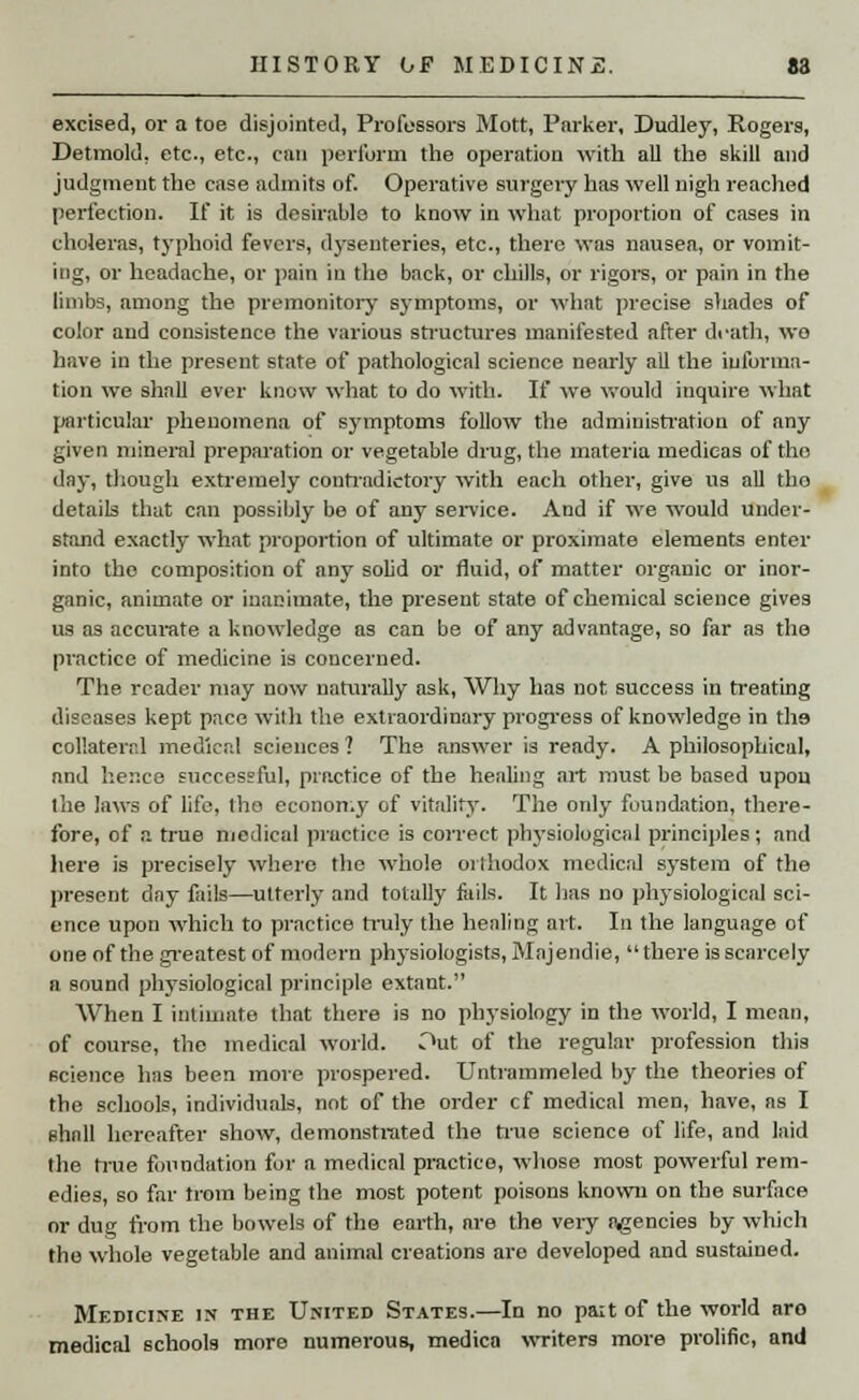 excised, or a toe disjointed, Professors Mott, Parker, Dudley, Rogers, Detmold, etc., etc., can perform the operation with all the skill and judgment the case admits of. Operative surgery has well nigh reached perfection. If it is desirable to know in what proportion of cases in choleras, typhoid fevers, dysenteries, etc., there was nausea, or vomit- ing, or headache, or pain in the back, or chills, or rigors, or pain in the limbs, among the premonitory symptoms, or what precise shades of color and consistence the various structures manifested after death, wo have in the present state of pathological science nearly all the informa- tion we shall ever know what to do with. If we would inquire what particular phenomena of symptoms follow the administration of any given mineral preparation or vegetable drug, the materia medieas of the day, though extremely contradictory with each other, give us all the details that can possibly be of any service. And if we would under- stand exactly what proportion of ultimate or proximate elements enter into the composition of any solid or fluid, of matter organic or inor- ganic, animate or inanimate, the present state of chemical science gives us as accurate a knowledge as can be of any advantage, so far as the practice of medicine is concerned. The reader may now naturally ask, Why has not success in treating diseases kept pace with the extraordinary progress of knowledge in tli9 collateral medical sciences ? The answer is ready. A philosophical, and hence successful, practice of the healing art must be based upon the laws of life, the economy of vitality. The only foundation, there- fore, of a true medical practice is correct physiological principles; and here is precisely where the whole orthodox medical system of the present day fails—utterly and totally fails. It lias no physiological sci- ence upon which to practice truly the healing art. In the language of one of the greatest of modern physiologists, Majendie, there is scarcely a sound physiological principle extant. When I intimate that there is no physiology in the world, I mean, of course, the medical world. Out of the regular profession this science has been more prospered. Untrammeled by the theories of the schools, individuals, not of the order cf medical men, have, as I ehall hereafter show, demonstrated the true science of life, and laid the hue foundation for a medical practice, whose most powerful rem- edies, so far trom being the most potent poisons known on the surface or dug from the bowels of the earth, are the very agencies by which the whole vegetable and animal creations are developed and sustained. Medicine in the United States.—In no paxt of the world aro medical schools more numerous, medica writers more prolific, and