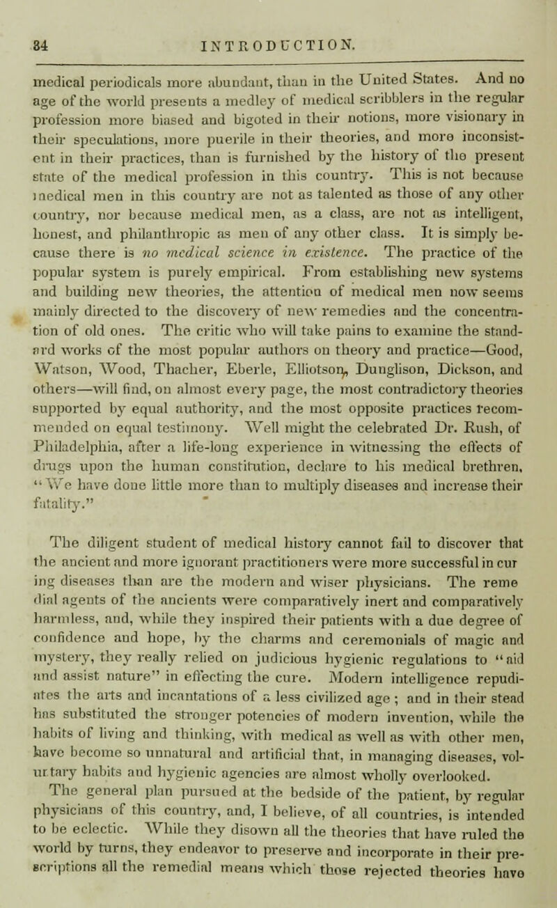 medical periodicals more abundant, than in the United States. And no age of the world presents a medley of medical scribblers in the regular profession more biased and bigoted in their notions, more visionary in their speculations, more puerile in their theories, and more inconsist- ent in their practices, than is furnished by the history of the present state of the medical profession in this country. This is not because medical men in this country are not as talented as those of any other country, nor because medical men, as a class, are not as intelligent, honest, and philanthropic as men of any other class. It is simply be- cause there is no medical science in existence. The practice of the popular system is purely empirical. From establishing new systems and building new theories, the attention of medical men now seems mainly directed to the discovery of new remedies and the concentra- tion of old ones. The critic who will take pains to examine the stand- ard works of the most popular authors on theory and practice—Good, Watson, Wood, Thacher, Eberle, Elliotson,, Dunglison, Dickson, and others—will find, on almost every page, the most contradictory theories supported by equal authority, and the most opposite practices recom- mended on equal testimony. Well might the celebrated Dr. Rush, of Philadelphia, after a life-long experience in witnessing the effects of drugs upon the human constitution, declare to his medical brethren, • i. :• have done little more than to multiply diseases and increase their fatality. The diligent student of medical history cannot fail to discover that the ancient and more ignorant practitioners were more successful in cur ing diseases tlian are the modern and wiser physicians. The reme dial agents of the ancients were comparatively inert and comparatively harmless, and, while they inspired their patients with a due degree of confidence and hope, by the charms and ceremonials of magic and mystery, they really relied on judicious hygienic regulations to aid and assist nature in effecting the cure. Modern intelligence repudi- ates the arts and incantations of a less civilized age ; and in their stead hns substituted the stronger potencies of modern invention, while the habits of living and thinking, with medical as well as with other men, have become so unnatural and artificial that, in managing diseases, vol- ur.tary habits and hygienic agencies are almost wholly overlooked. The general plan pursued at the bedside of the patient, by regular physicians of this country, and, I believe, of all countries, is intended to be eclectic. While they disown all the theories that have ruled the world by turns, they endeavor to preserve and incorporate in their pre- scriptions all the remedial means which those rejected theories havo
