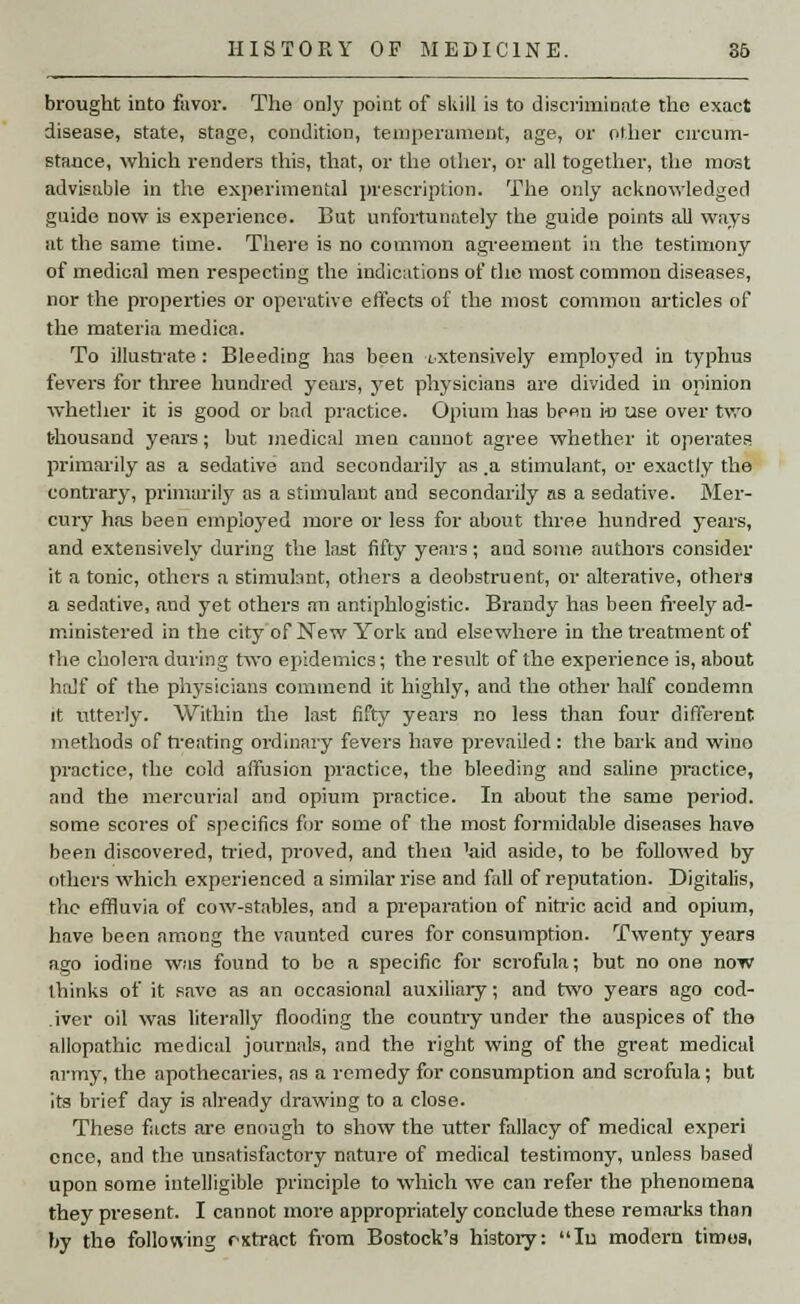 brought into favor. The only point of skill is to discriminate the exact disease, state, stage, condition, temperament, age, or other circum- stance, which renders this, that, or the other, or all together, the most advisable in the experimental prescription. The only acknowledged guide now is experience. But unfortunately the guide points all ways at the same time. There is no common agreement in the testimony of medical men respecting the indications of the most common diseases, nor the properties or operative effects of the most common articles of the materia medica. To illustrate: Bleeding has been extensively employed in typhus fevers for three hundred years, yet physicians are divided in opinion whether it is good or bad practice. Opium has been in use over two thousand years; but medical men cannot agree whether it operates primarily as a sedative and secondarily as ,a stimulant, or exactly the contrary, primarily as a stimulant and secondarily as a sedative. Mer- cury has been employed more or less for about three hundred years, and extensively during the last fifty years; and some authors consider it a tonic, others a stimulant, others a deobstruent, or alterative, others a sedative, and yet others an antiphlogistic. Brandy has been freely ad- ministered in the city of New York and elsewhere in the treatment of the cholera during two epidemics; the result of the experience is, about half of the physicians commend it highly, and the other half condemn it utterly. Within the last fifty years no less than four different methods of treating ordinary fevers have prevailed: the bark and wino practice, the cold affusion practice, the bleeding and saline practice, and the mercurial and opium practice. In about the same period, some scores of specifics for some of the most formidable diseases have been discovered, tried, proved, and then 7aid aside, to be followed by others which experienced a similar rise and fall of reputation. Digitalis, the effluvia of cow-stables, and a preparation of nitric acid and opium, have been among the vaunted cures for consumption. Twenty years ago iodine was found to bo a specific for scrofula; but no one now ihinks of it save as an occasional auxiliary; and two years ago cod- .iver oil was literally flooding the country under the auspices of the allopathic medical journals, and the right wing of the great medical army, the apothecaries, as a remedy for consumption and scrofula; but its brief day is already drawing to a close. These facts are enough to show the utter fallacy of medical experi once, and the unsatisfactory nature of medical testimony, unless based upon some intelligible principle to which we can refer the phenomena they present. I cannot more appropriately conclude these remarks than by the following rxtract from Bostock's history: Iu modern tiroes,