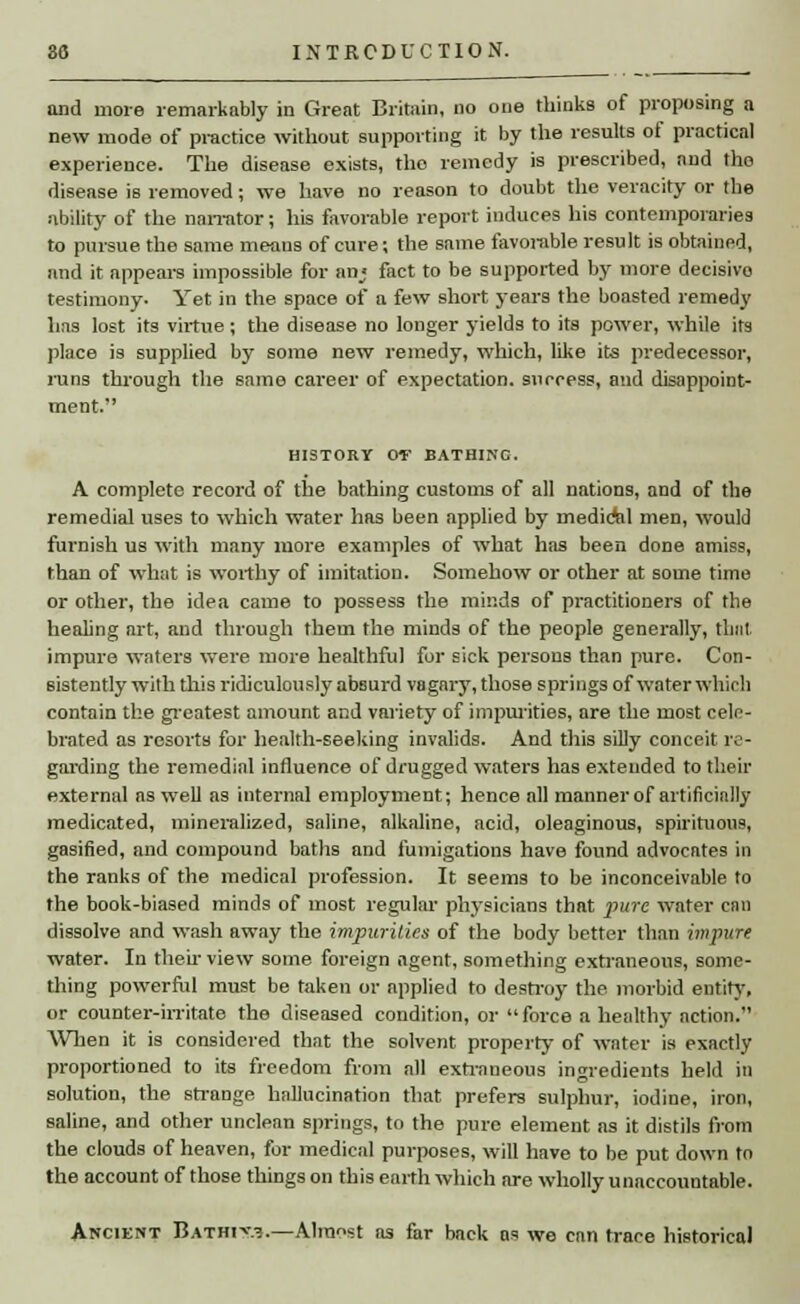 and more remarkably in Great Britain, no one thinks of proposing a new mode of practice without supporting it by the results of practical experience. The disease exists, the remedy is prescribed, and the disease is removed; we have no reason to doubt the veracity or the ability of the narrator; his favorable report induces his contemporaries to pursue the same means of cure; the same favorable result is obtained, and it appears impossible for an; fact to be supported by more deeisivo testimony. Yet in the space of a few short years the boasted remedy has lost its virtue; the disease no longer yields to its power, while its place is supplied by some new remedy, which, like its predecessor, runs through the same career of expectation, success, and disappoint- ment. HISTORY OT BATHIKC. A complete record of the bathing customs of all nations, and of the remedial uses to which water has been applied by mediAil men, would furnish us with many more examples of what has been done amiss, than of what is worthy of imitation. Somehow or other at some time or other, the idea came to possess the minds of practitioners of the healing art, and through them the minds of the people generally, that impure waters were more healthful for sick persons than pure. Con- sistently with this ridiculously absurd vagary, those springs of water which contain the greatest amount and variety of impurities, are the most cele- brated as resorts for health-seeking invalids. And this silly conceit re- garding the remedial influence of drugged waters has extended to their external as well as internal employment; hence all manner of artificially medicated, mineralized, saline, alkaline, acid, oleaginous, spirituous, gasified, and compound baths and fumigations have found advocates in the ranks of the medical profession. It seems to be inconceivable to the book-biased minds of most regular physicians that pure water enn dissolve and wash away the impurities of the body better than impure water. In their view some foreign agent, something extraneous, some- thing powerful must be taken or applied to destroy the morbid entity, or counter-irritate the diseased condition, or force a healthy action. When it is considered that the solvent property of water is exactly proportioned to its freedom from all extraneous ingredients held in solution, the strange hallucination that prefers sulphur, iodine, iron, saline, and other unclean springs, to the pure element as it distils from the clouds of heaven, for medical purposes, will have to be put down to the account of those things on this earth which are wholly unaccountable. Ancient Bathi^.?.—Alro«st as far back as we can trace historical