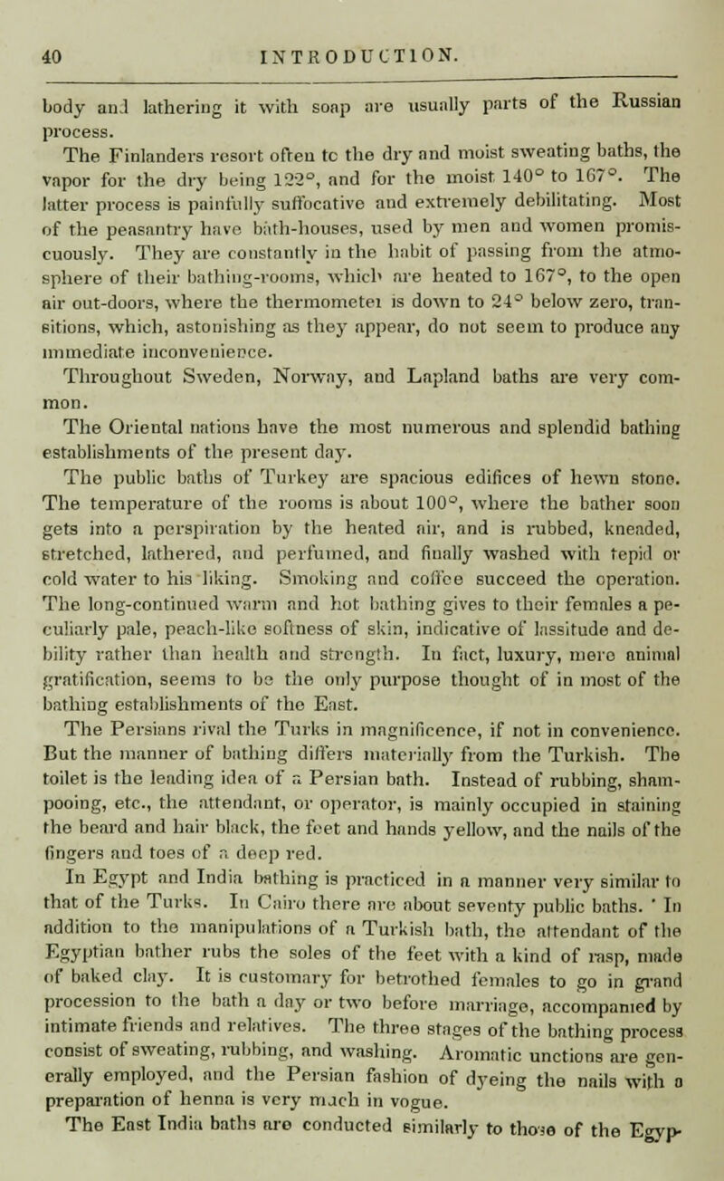 body and lathering it with soap are usually parts of the Russian process. The Finlanders resort often to the dry and moist sweating baths, the vapor for the dry being 122°, and for the moist 140° to 167°. The latter process is painfully suffocative and extremely debilitating. Most of the peasantry have bath-houses, used by men and women promis- cuously. They are constantly in the habit of passing from the atmo- sphere of their bathing-rooms, which are heated to 167°, to the open air out-doors, where the thermometei is down to 24° below zero, tran- sitions, which, astonishing as they appear, do not seem to produce any immediate inconvenience. Throughout Sweden, Norway, and Lapland baths are very com- mon. The Oriental nations have the most numerous and splendid bathing establishments of the present day. The public baths of Turkey are spacious edifices of hewn stono. The temperature of the rooms is about 100°, where the bather soon gets info a perspiration by the heated air, and is rubbed, kneaded, 6tretched, lathered, and perfumed, and finally washed with tepid or cold water to his liking. Smoking and coffee succeed the operation. The long-continued warm and hot bathing gives to their females a pe- culiarly pale, peach-like softness of skin, indicative of lassitude and de- bility rather than health and strength. In fact, luxury, mero animal gratification, seems to be the only purpose thought of in most of the bathing establishments of the East. The Persians rival the Turks in magnificence, if not in convenience. But the manner of bathing differs materially from the Turkish. The toilet is the leading idea of a Persian bath. Instead of rubbing, sham- pooing, etc., the attendant, or operator, is mainly occupied in staining the beard and hair black, the feet and hands yellow, and the nails of the fingers and toes of r. deep red. In Egypt and India bathing is practiced in a manner very similar to that of the Turks. In Cairo there are about seventy public baths. ' In addition to the manipulations of a Turkish bath, the attendant of the Egyptian bather rubs the soles of the feet with a kind of rasp, made of baked clay. It is customary for betrothed females to go in grand procession to the bath a day or two before marriage, accompanied by intimate friends and relatives. The three stages of the bathine process consist of sweating, rubbing, and washing. Aromatic unctions are gen- erally employed, and the Persian fashion of dyeing the nails with o preparation of henna is very rruch in vogue. The East India baths are conducted similarly to those of the Egyp-
