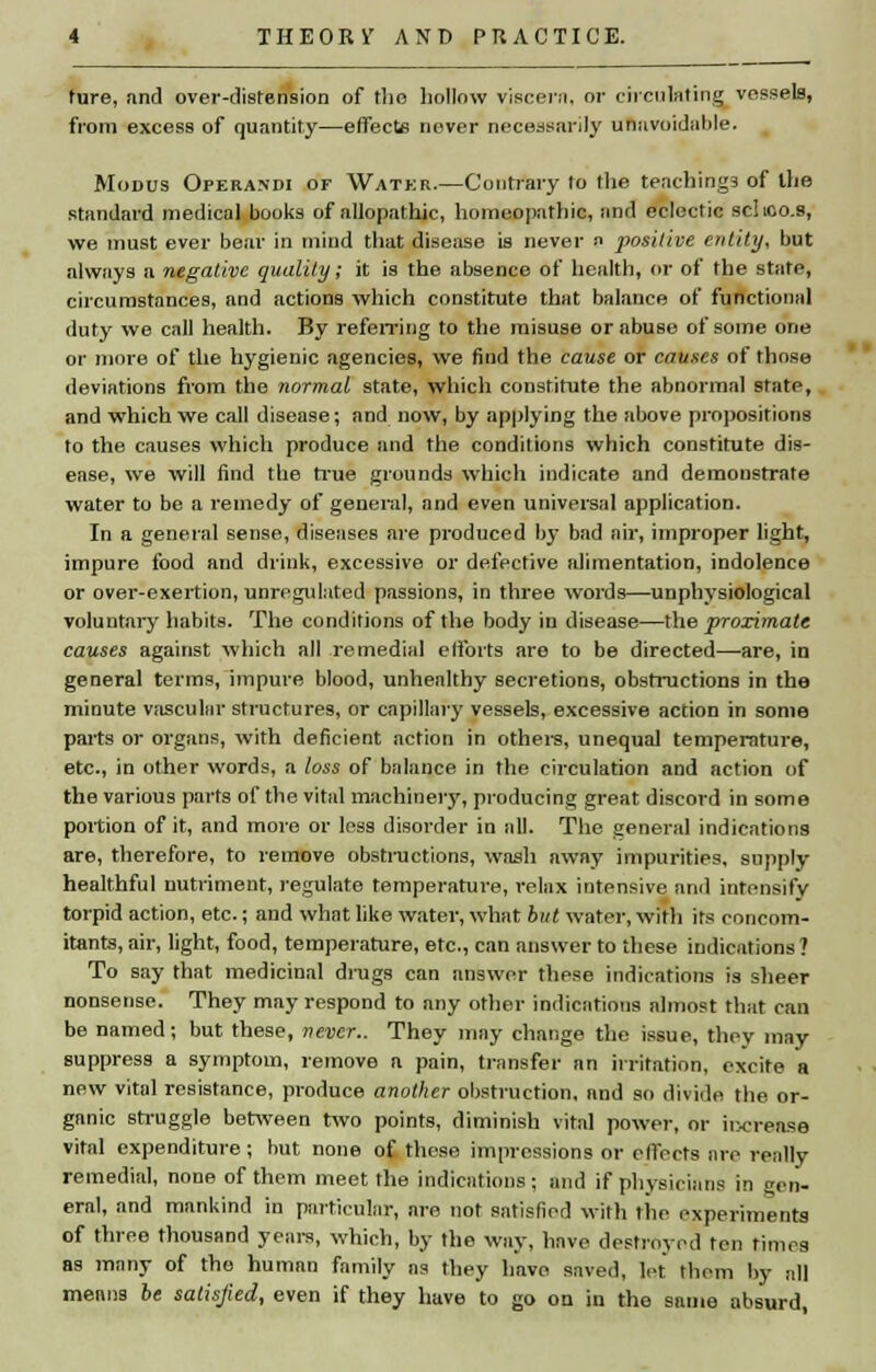 hire, and over-distension of the hollow viscera, or circulating vessels, from excess of quantity—effects never necessarily unavoidable. Modus Operandi of Water.—Contrary to the teachings of the standard medical books of allopathic, homeopathic, and eclectic schco.s, we must ever bear in mind that disease is never a positive entity, but always a negative quality; it is the absence of health, or of the state, circumstances, and actions which constitute that balance of functional duty we call health. By referring to the misuse or abuse of some one or more of the hygienic agencies, we find the cause or causes of those deviations from the normal state, which constitute the abnormal state, and which we call disease; and now, by applying the above propositions to the causes which produce and the conditions which constitute dis- ease, we will find the true grounds which indicate and demonstrate water to be a remedy of general, and even universal application. In a general sense, diseases are produced by bad air, improper light, impure food and drink, excessive or defective alimentation, indolence or over-exertion, unregulated passions, in three words—unphysiological voluntary habits. The conditions of the body in disease—the proximate causes against which all remedial efforts are to be directed—are, in general terms, impure blood, unhealthy secretions, obstructions in the minute vascular structures, or capillary vessels, excessive action in some parts or organs, with deficient action in others, unequal temperature, etc., in other words, a loss of balance in the circulation and action of the various parts of the vital machinery, producing great discord in some portion of it, and more or less disorder in all. The general indications are, therefore, to remove obstructions, wash away impurities, supply healthful nutriment, regulate temperature, relax intensive and intensify torpid action, etc.; and what like water, what but water, with its concom- itants, air, light, food, temperature, etc., can answer to these indications ? To say that medicinal drugs can answer these indications is sheer nonsense. They may respond to any other indications almost that can be named; but these, never.. They may change the issue, they may suppress a symptom, remove a pain, transfer an irritation, excite a new vital resistance, produce another obstruction, and so divide the or- ganic struggle between two points, diminish vital power, or increase vital expenditure; but none of those impressions or effects are really remedial, none of them meet the indications ; and if physicians in Gen- eral, and mankind in particular, are not satisfied with the experiments of three thousand years, which, by the way, have destroyed ten times as many of the human family as they have saved, let them by all means be satisfied, even if they have to go on in the same absurd,