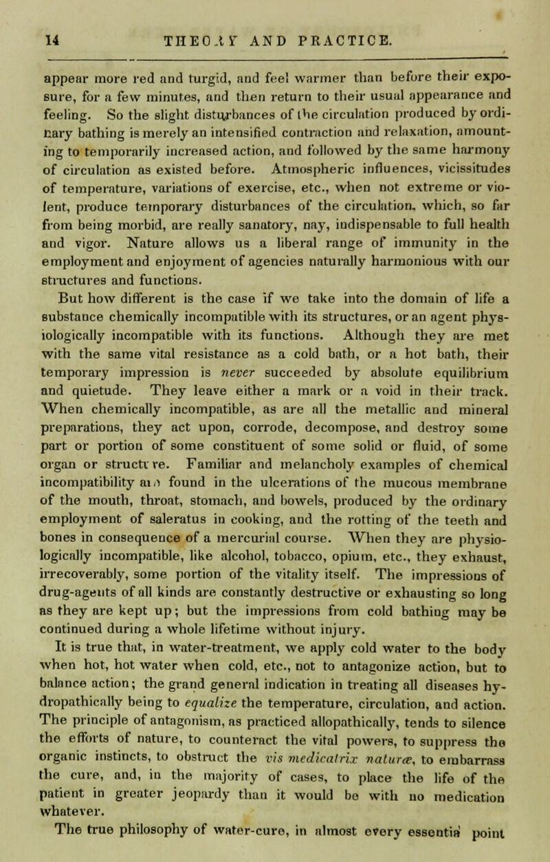 appear more red and turgid, and fee! warmer than before their expo- sure, for a few minutes, and then return to their usual appearance and feeling. So the slight distu/bances of the circulation produced by ordi- nary bathing is merely an intensified contraction and relaxation, amount- ing to temporarily increased action, and followed by the same harmony of circulation as existed before. Atmospheric influences, vicissitudes of temperature, variations of exercise, etc., when not extreme or vio- lent, produce temporary disturbances of the circulation, which, so far from being morbid, are really sanatory, nay, indispensable to full health and vigor. Nature allows us a liberal range of immunity in the employment and enjoyment of agencies naturally harmonious with our structures and functions. But how different is the case if we take into the domain of life a substance chemically incompatible with its structures, or an agent phys- iologically incompatible with its functions. Although they are met with the same vital resistance as a cold bath, or a hot bath, their temporary impression is never succeeded by absolute equilibrium and quietude. They leave either a mark or a void in their track. When chemically incompatible, as are all the metallic and mineral preparations, they act upon, corrode, decompose, and destroy some part or portion of some constituent of some solid or fluid, of some organ or structure. Familiar and melancholy examples of chemical incompatibility am found in the ulcerations of the mucous membrane of the mouth, throat, stomach, and bowels, produced by the ordinary employment of saleratus in cooking, and the rotting of the teeth and bones in consequence of a mercurial course. When they are physio- logically incompatible, like alcohol, tobacco, opium, etc., they exhaust, irrecoverably, some portion of the vitality itself. The impressions of drug-agents of all kinds are constantly destructive or exhausting so long as they are kept up; but the impressions from cold bathing may be continued during a whole lifetime without injury. It is true that, in water-treatment, we apply cold water to the body when hot, hot water when cold, etc., not to antagonize action, but to balance action; the grand general indication in treating all diseases hy- dropathically being to equalize the temperature, circulation, and action. The principle of antagonism, as practiced allopathically, tends to silence the efforts of nature, to counteract the vital powers, to suppress the organic instincts, to obstruct the vis medicatri.r nature, to embarrass the cure, and, in the majority of cases, to place the life of the patient in greater jeopardy than it would bo with no medication whatever. The true philosophy of water-cure, in almost every essentia point