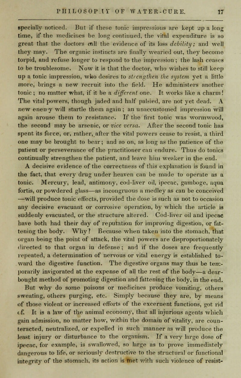 specially noticed. But if these tonic impressions are kept up a long time, if the medicines be long continued, the vital expenditure is so great that the doctors crdl the evidence of its loss debility; and well they may. The organic instincts are finally wearied out, they become torpid, and refuse longer to respond to the impression; the lash ceases to be troublesome. Now it is that the doctor, who wishes to still keep up a tonic impression, who desires to strengthen the syste?n yet a littlo more, brings a new recruit into the field. He administers another tonic ; no matter what, if it be a different one. It works like a charm ! The vital powers, though jaded and half palsied, are not yet dead. A new eneny will startle them again; an unaccustomed impression will again arouse them to resistance. If the first tonic was wormwood, the second may be arsenic, or vice versa. After the second tonic, has spent, its force, or, rather, after the vital powers cease to resist, a third one may be brought to bear; and so on, as long as the patience of the patient or perseverance of the practitioner can endure. Thus do tonics continually strengthen the patient, and leave him weaker in the end. A decisive evidence of the correctness of this explanation is found in the fact, that every drug under heaven can be made to operate as a tonic. Mercury, lead, antimony, cod-liver oil, ipecac, gamboge, aqua fortis, or powdered glass—as incongruous a medley as can be conceived —will produce tonic effects, provided the dose is such as not to occasion any decisive evacuant or corrosive operation, by which the article is suddenly evacuated, or the structure altered. Cod-liver oil and ipecac have both had their day of reputation for improving digestion, or fat- tening the body. Why? Because when taken into the stomach, that organ being the point of attack, the vital powers are disproportionately directed to that organ in defense; and if the doses are frequently repeated, a determination of nervous or vital energy is established to- ward the digestive function. The digestive organs may thus be tem- porarily invigorated at the expense of all the rest of the body—a dear- bought method of promoting digestion and fattening the body, in the end. But why do some poisons or medicines produce vomiting, others sweating, others purging, etc. Simply because they are, by means of those violent or increased efforts of the excernent functions, got rid of. It is a law of the animal economy, that all injurious agents which gain admission, no matter how, within the domain of vitality, are coun- teracted, neutralized, or expelled in such manner as will produce the least injury or disturbance to the organism. If a very large dose of ipecac, for example, is swallowed, so large as to prove immediately dangerous to life, or seriously destructive to the structural or functional integrity of the stomach, its action is met with such violence of resist-