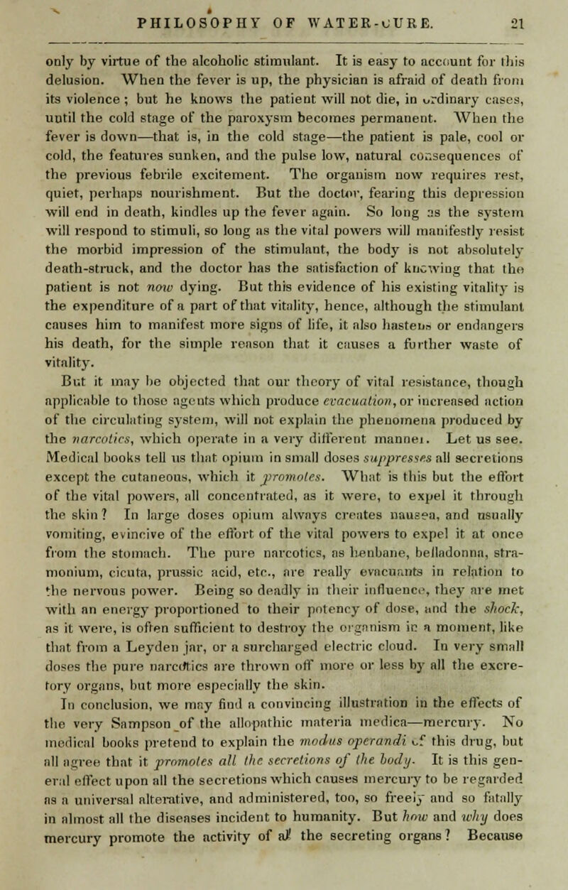 only by virtue of the alcoholic stimulant. It is easy to account for this delusion. When the fever is up, the physician is afraid of death from its violence; but he knows the patient will not die, in ordinary cases, until the cold stage of the paroxysm becomes permanent. When the fever is down—that is, in the cold stage—the patient is pale, cool or cold, the features sunken, and the pulse low, natural co.-.sequences of the previous febrile excitement. The organism now requires rest, quiet, perhaps nourishment. But the doctor, fearing this depression will end in death, kindles up the fever again. So long as the system will respond to stimuli, so long as the vital powers will manifestly resist the morbid impression of the stimulant, the body is not absolutely death-struck, and the doctor has the satisfaction of knowing that the patient is not now dying. But this evidence of his existing vitality is the expenditure of a part of that vitality, hence, although the stimulant causes him to manifest more signs of life, it also hasteno or endangers his death, for the simple reason that it causes a further waste of vitality. But it may be objected that our theory of vital resistance, though applicable to those agents which produce evacuation, or increased action of the circulating system, will not explain the phenomena produced by the narcotics, which operate in a very different mannei. Let us see. Medical books tell us that opium in small doses suppresses all secretions except the cutaneous, which it promotes. What is this but the effort of the vital powers, all concentrated, as it were, to expel it through the skin ? In large doses opium always creates nausea, and usually vomiting, evincive of the effort of the vital powers to expel it at once from the stomach. The pure narcotics, as henbane, belladonna, stra- monium, cicuta, prussic acid, etc., are really evacuarrta in relation to the nervous power. Being so deadly in their influence, they are met with an energy proportioned to their potency of dose, and the skock, as it were, is often sufficient to destroy the organism ie a moment, like that from a Leyden jar, or a surcharged electric cloud. In very small doses the pure narcotics are thrown off more or less by all the excre- tory organs, but more especially the skin. In conclusion, we may find a convincing illustration in the effects of the very Sampson of the allopathic materia medica—mercury. No medical books pretend to explain the modus operandi Cf this drug, but all agree that it promotes all the secretions of lite body- It is this gen- eral effect upon all the secretions which causes mercury to be regarded as a universal alterative, and administered, too, so freei3- and so fatally in almost all the diseases incident to humanity. But how and why does mercury promote the activity of st the secreting organs ? Because