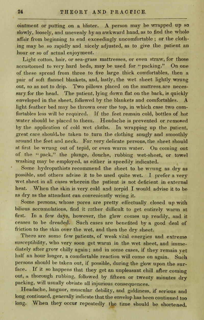 ointment or putting on a blister. A person may be wrapped up so slowly, loosely, and unevenly by an awkward hand, as to find the whole affair from beginning to end exceedingly uncomfortable ; or the cloth- ing may be so rapidly and nicely adjusted, as to give the patient an hour or so of actual enjoyment. Light cotton, hair, or sea-grass mattresses, or even straw, for those accustomed to very hard beds, may be used for packing. On one of these spread from three to five large thick comfortables, then a pair of soft flannel blankets, and, lastly, the wet sheet lightly wrung out, so as not to drip. Two pillows placed on the mattress are neces- sary for the head. The patient, lying down flat on the back, is quickly enveloped in the sheet, followed by the blankets and comfortables. A light feather bed may be thrown over the top, in which case two com- fortables less will be required. If the feet remain cold, bottles of hot water should be placed to them. Headache is prevented or removed by the application of cold wet cloths. In wrapping up the patient, great care shouldtbe taken to turn the clothing snugly and smoothly around the feet and neck. For very delicate persons, the sheet should at first be wrung out of tepid, or even warm water. On coming out of the  pack, the plunge, douche, rubbing wet-sheet, or towel washing may be employed, as either is speedily indicated. Some hydropathists recommend the sheet to be wrung as dry as possible, and others advise it to be used quite wet. I prefer a very wet sheet in all cases wherein the patient is not deficient in external heat. When the skin is very cold and torpid I would advise it to be as dry as the attendant can conveniently wring it. Some persons, whose pores are pretty effectually closed up with bilious accumulations, find it rather difficult to get entirely warm at first. In a few days, however, the glow comes up readily, and it censes to be dreaded. Such cases are benefited by a good deal of friction to the skin over the wet, and then the dr}' sheet. There are some few patients, of weak vital energies and extreme susceptibility, who very soon get warm in the wet sheet, and imme- diately after grow chilly again; and in some cases, if they remain yet half an hour longer, a comfortable reaction will come on again. Such persons should be taken out, if possible, during the glow upon the sur- face. If it so happens that they get an unpleasant chill after coming out, M thorough rubbing, followed by fifteen or twenty minutes dry packing, will usually obviate all injurious consequences. Headache, languor, muscular debility, and giddiness, if serious and long continued, generally indicate that the envelop has been continued too long. When they occur repeatedly the time should be shortened.