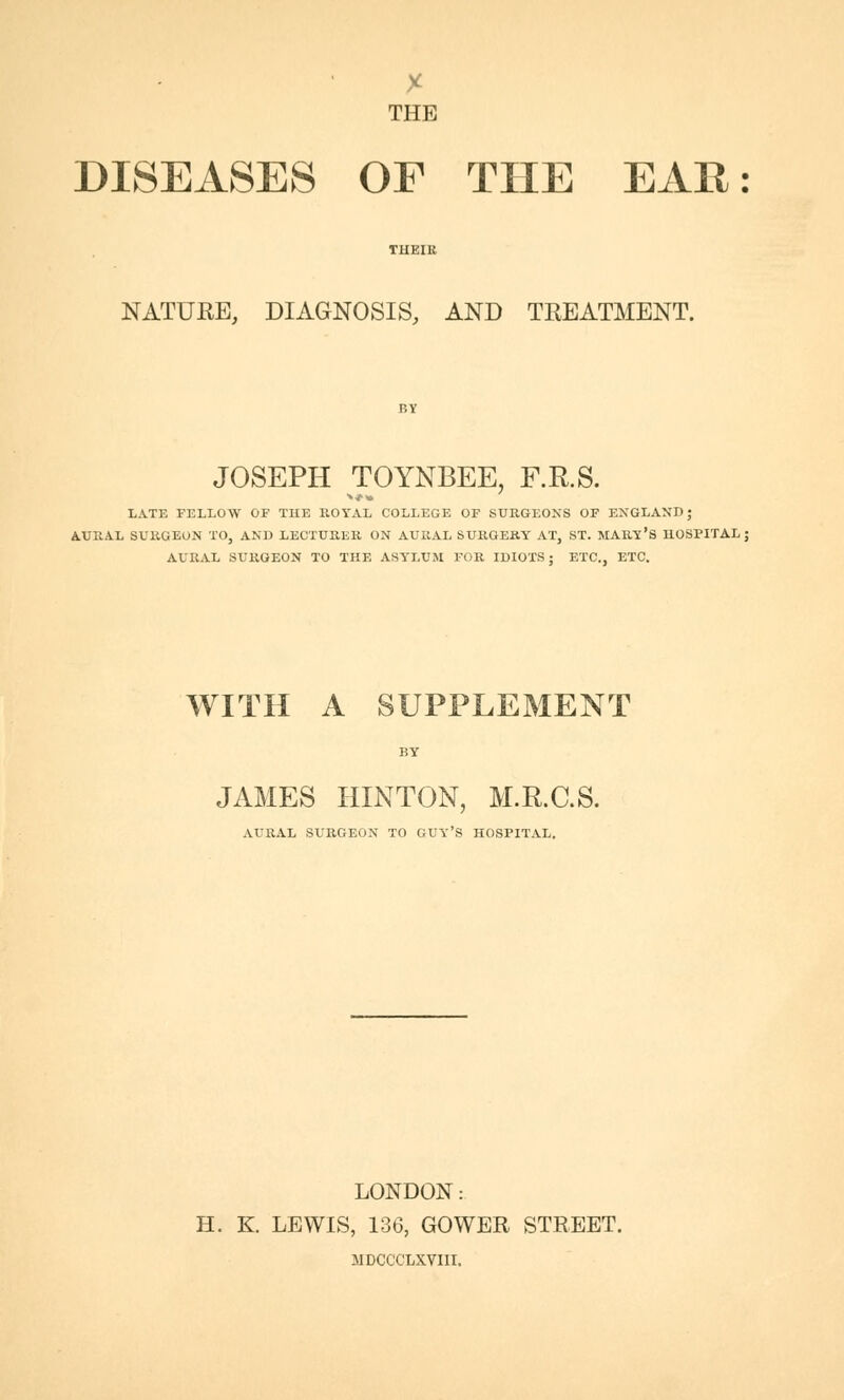 THE DISEASES OE THE EAR: THEIR NATURE, DIAGNOSIS, AND TREATMENT. JOSEPH TOYNBEE, F.R.S. LATE FELLOW OF THE ROYAL COLLEGE OF SURGEONS OF ENGLAND; AURAL SURGEON TO, AND LECTURER ON AURAL SURGERY AT, ST. MARY'S HOSPITAL; AURAL SURGEON TO THE ASYLUM FOR IDIOTS; ETC., ETC. WITH A SUPPLEMENT JAMES HINTON, M.E.C.S. AURAL SURGEON TO GUY'S HOSPITAL. LONDON: H. K. LEWIS, 136, GOWER STREET. MDCCCLXVIII.