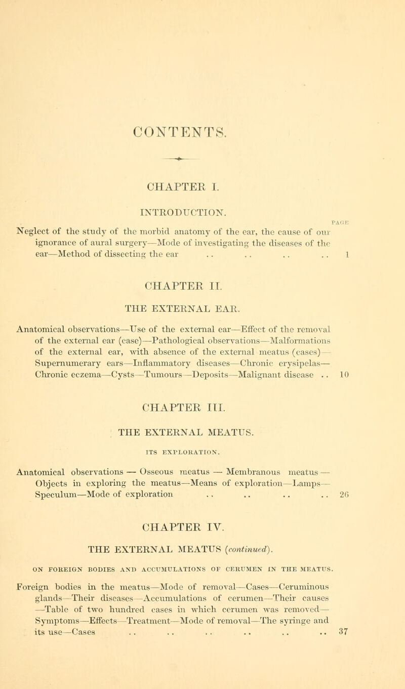 CONTENTS. CHAPTER I. INTRODUCTION. PAGE Neglect of the study of the morbid anatomy of the ear, the cause of our ignorance of aural surgery—Mode of investigating the diseases of thr ear—Method of dissecting the ear .. .. .. .. 1 CHAPTER II. THE EXTERNAL EAR. Anatomical observations—Use of the external ear—Effect of the removal of the external ear (case)—Pathological observations—Malformations of the external ear, with absence of the external meatus (cases)— Supernumerary ears—Inflammatory diseases—Chronic erysipelas— Chronic eczema—Cysts—Tumours—Deposits—Malignant disease .. 10 CHAPTER III. THE EXTERNAL MEATUS. ITS EXPLORATION. Anatomical observations — Osseous meatus — Membranous meatus — Objects in exploring the meatus—Means of exploration—Lamps— Speculum—Mode of exploration .. .. .. .. 2(> CHAPTER IV. THE EXTERNAL MEATUS {continued). ON FOREIGN BODIES AX11 ACCUMULATIONS OE CERUMEN IN THE MEATUS. Foreign bodies in the meatus—Mode of removal—Cases—Ceruminous glands—Then- diseases—Accumulations of cerumen—Their causes —Table of two hundred cases in which cerumen was removed— Symptoms—Effects—Treatment—Mode of removal—The syringe and its use—Cases .. .. .. .. .. ..37