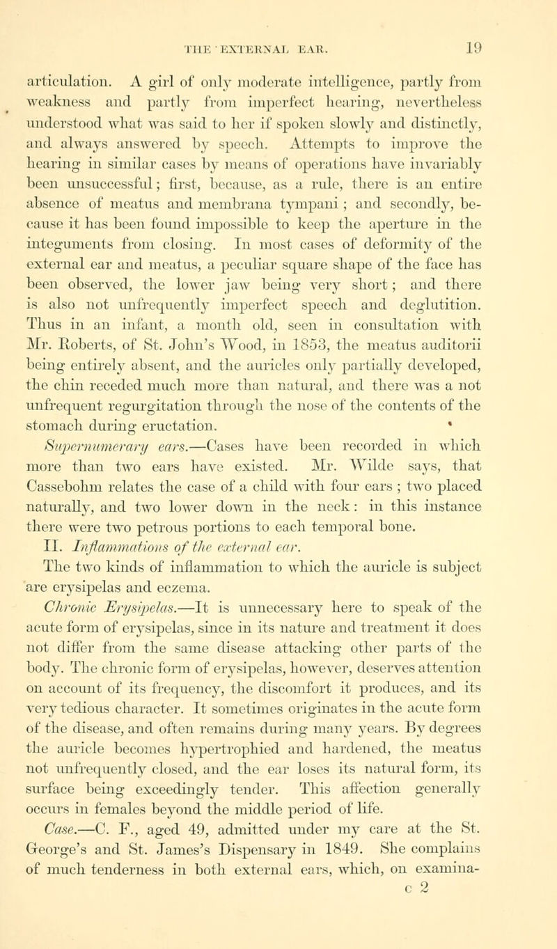 articulation. A girl of only moderate intelligence, partly from weakness and partly from imperfect hearing, nevertheless understood what was said to her if spoken slowly and distinctly, and always answered by speech. Attempts to improve the hearing in similar cases by means of operations have invariably been unsuccessful; first, because, as a rule, there is an entire absence of meatus and membrana tympani; and secondly, be- cause it has been found impossible to keep the aperture in the integuments from closing. In most cases of deformity of the external ear and meatus, a peculiar square shape of the face has been observed, the lower jaw being very short; and there is also not unfrequently imperfect speech and deglutition. Thus in an infant, a month old, seen in consultation with Mr. Roberts, of St. John's Wood, in 1853, the meatus auditorii being entirely absent, and the auricles only partially developed, the chin receded much more than natural, and there was a not unfrequent regurgitation through the nose of the contents of the stomach during eructation. * Supernumerary ears.—Cases have been recorded in which more than two ears have existed. Mr. AVilde says, that Cassebohm relates the case of a child with four ears ; two placed naturally, and two lower down in the neck: in this instance there were two petrous portions to each temporal bone. II. Inflammations of the external ear. The two kinds of inflammation to which the auricle is subject are erysipelas and eczema. Chronic Erysipelas.—It is unnecessary here to speak of the acute form of erysipelas, since in its nature and treatment it does not differ from the same disease attacking other parts of the body. The chronic form of erysipelas, however, deserves attention on account of its frequency, the discomfort it produces, and its very tedious character. It sometimes originates in the acute form of the disease, and often remains during many years. By degrees the auricle becomes hypertrophied and hardened, the meatus not unfrequently closed, and the ear loses its natural form, its surface being exceedingly tender. This affection generally occurs in females beyond the middle period of life. Case.—C. F., aged 49, admitted under my care at the St. George's and St. James's Dispensary in 1849. She complains of much tenderness in both external ears, which, on examina- c 2