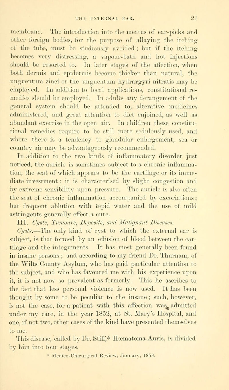 membrane. The introduction into the meatus of ear-picks and other foreign bodies, for the purpose of allaying the itching of the tube, must be studiously avoided ; but if the itching becomes very distressing, a vapour-bath and hot injections should be resorted to. In later stages of the affection, when both dermis and epidermis become thicker than natural, the unguentum zinci or the unguentum hydrargyri nitratis may be employed. In addition to local applications, constitutional re- medies should be employed. In adults any derangement of the general system, should be attended to, alterative medicines administered, and great attention to diet enjoined, as well as abundant exercise in the open air. In children these constitu- tional remedies require to be still more sedulously used, and where there is a tendency to glandular enlargement, sea or country air may be advantageously recommended. In addition to the two kinds of inflammatory disorder just noticed, the auricle is sometimes subject to a chronic inflamma- tion, the seat of which appears to be the cartilage or its imme- diate investment: it is characterised by slight congestion and by extreme sensibility upon pressure. The auricle is also often the seat of chronic inflammation accompanied by excoriations; but frequent ablution with tepid water and the use of mild astringents generally effect a cure. III. Cysts, Tumours, Deposits, and Jla/ig»aiif Diseases. Cysts.—The only kind of cyst to which the external ear is subject, is that formed by an effusion of blood between the car- tilage and the integuments. It has most generally been found in insane persons ; and according to my friend Dr. Thurnam, of the Wilts Comity Asylum, who has paid particular attention to the subject, and who has favoured me with his experience upon it, it is not now so prevalent as formerly. This he ascribes to the fact that less personal violence is now used. It has been thought by some to be peculiar to the insane; such, however, is not the case, for a patient with this affection wa&- admitted under my care, in the year 1852, at St. Mary's Hospital, and one, if not two, other cases of the kind have presented themselves to me. This disease, called by Dr. Stiff,* Hematoma Auris, is divided by him into four stages. ■ Medico-Chiruraical Review, January, 18-58.