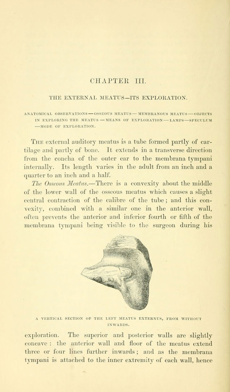 CHAPTER III. THE EXTERNAL MEATUS—ITS EXPLORATION. ANATOMICAL OBSERVATIONS — OSSEOUS MEATUS—MEMBRANOUS MEATUS OBJECTS IN EXPLORING THE MEATUS—MEANS OF EXPLORATION—-LAMPS—SPECULUM —MODE OF EXPLORATION. The external auditory meatus is a tube formed partly of car- tilage and partly of bone. It extends in a transverse direction from the conclia of the outer ear to the membrana tympani internally. Its length varies in the adult from an inch and a quarter to an inch and a half. The Osseous Meatus.—There is a convexity about the middle of the lower wall of the osseous meatus which causes a slight central contraction of the calibre of the tube ; and this con- vexity, combined with a similar one in the anterior wall, often prevents the anterior and inferior fourth or fifth of the membrana tympani being visible to the surgeon during his A VERTICAL SECTION OF THE LEFT MEATUS EXTERNUS, FROM WITHOUT INWARDS. exploration. The superior and posterior walls are slightby concave : the anterior wall and floor of the meatus extend three or four lines further inwards; and as the membrana tympani is attached to the inner extremity of each wall, hence