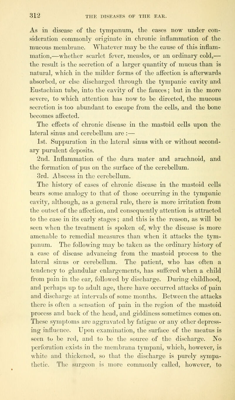 As in disease of the tympanum, the cases now under con- sideration commonly originate in chronic inflammation of the mucous membrane. Whatever may be the cause of this inflam- mation,—whether scarlet fever, measles, or an ordinary cold,— the result is the secretion of a larger quantity of mucus than is natural, which in the milder forms of the affection is afterwards absorbed, or else discharged through the tympanic cavity and Eustachian tube, into the cavity of the fauces; but in the more severe, to which attention has now to be directed, the mucous secretion is too abundant to escape from the cells, and the bone becomes affected. The effects of chronic disease in the mastoid cells upon the lateral sinus and cerebellum are :— 1st. Suppuration in the lateral sinus with or without second- ary purulent deposits. 2nd. Inflammation of the dura mater and arachnoid, and the formation of pus on the surface of the cerebellum. 3rd. Abscess in the cerebellum. The history of cases of chronic disease in the mastoid cells bears some analogy to that of those occurring in the tympanic cavity, although, as a general rule, there is more irritation from the outset of the affection, and consequently attention is attracted to the case in its early stages; and this is the reason, as will be seen when the treatment is spoken of, why the disease is more amenable to remedial measures than when it attacks the tym- panum. The following may be taken as the ordinary history of a case of disease advancing from the mastoid process to the lateral sinus or cerebellum. The patient, who has often a tendency to glandular enlargements, has suffered when a child from pain in the ear, followed by discharge. During childhood, and perhaps up to adult age, there have occurred attacks of pain and discharge at intervals of some months. Between the attacks there is often a sensation of pain in the region of the mastoid process and back of the head, and giddiness sometimes comes on. These symptoms are aggravated by fatigue or any other depress- ing influence. Upon examination, the surface of the meatus is seen to be red, and to be the source of the discharge. No perforation exists in the membrana tympani, which, however, is white and thickened, so that the discharge is purely sympa- thetic. The surgeon is more commonly called, however, to