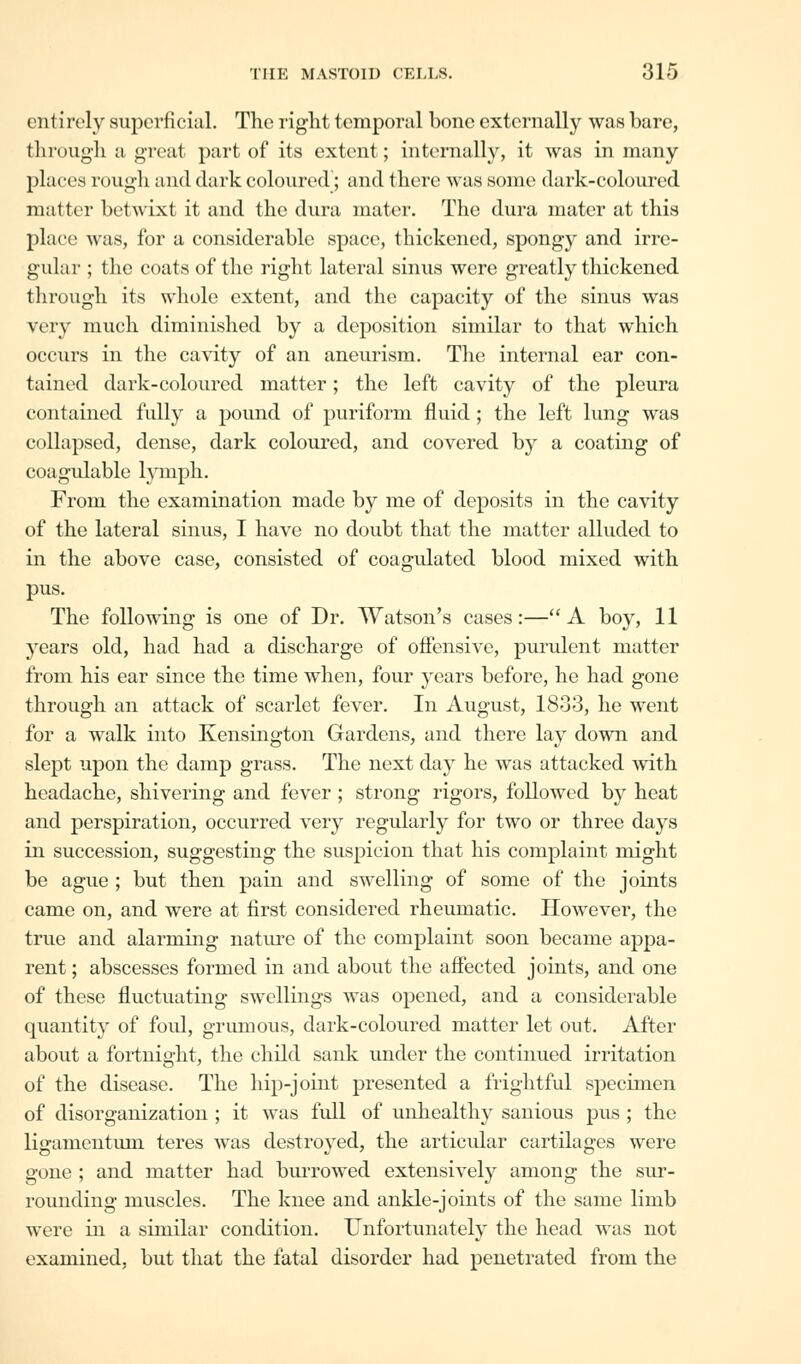 entirely superficial. The right temporal bone externally was bare, through a great part of its extent; internally, it was in many places rough and dark coloured; and there was some dark-coloured matter betwixt it and the dura mater. The dura mater at this place was, for a considerable space, thickened, spongy and irre- gular ; the coats of the right lateral sinus were greatly thickened through its whole extent, and the capacity of the sinus was very much diminished by a deposition similar to that which occurs in the cavity of an aneurism. The internal ear con- tained dark-coloured matter; the left cavity of the pleura contained fully a pound of puriform fluid; the left lung was collapsed, dense, dark coloured, and covered by a coating of coagulable lymph. From the examination made by me of deposits in the cavity of the lateral sinus, I have no doubt that the matter alluded to in the above case, consisted of coagulated blood mixed with pus. The following is one of Dr. Watson's cases:—A boy, 11 years old, had had a discharge of offensive, purulent matter from his ear since the time when, four years before, he had gone through an attack of scarlet fever. In August, 1833, he went for a walk into Kensington Gardens, and there lay down and slept upon the damp grass. The next day he was attacked with headache, shivering and fever ; strong rigors, followed by heat and perspiration, occurred very regularly for two or three days in succession, suggesting the suspicion that his complaint might be ague ; but then pain and swelling of some of the joints came on, and were at first considered rheumatic. However, the true and alarming nature of the complaint soon became appa- rent ; abscesses formed in and about the affected joints, and one of these fluctuating swellings was opened, and a considerable quantity of foul, grumous, dark-coloured matter let out. After about a fortnight, the child sank under the continued irritation of the disease. The hip-joint presented a frightful specimen of disorganization ; it was full of unhealthy sanious pus ; the ligamentum teres was destroyed, the articular cartilages were gone ; and matter had burrowed extensively among the sur- rounding muscles. The knee and ankle-joints of the same limb were in a similar condition. Unfortunately the head was not examined, but that the fatal disorder had penetrated from the