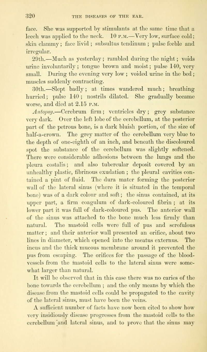 face. She was supported by stimulants at the same time that a leech was applied to the neck. 10 p.m.—Very low, surface cold; skin clammy; face livid ; subsultus tendinum ; pulse feeble and irregular. 29th.—Much as yesterday; rambled during the night; voids urine involuntarily ; tongue brown and moist; pulse 140, very small. During the evening very low ; voided urine in the bed; muscles suddenly contracting. 30th.—Slept badly; at times wandered much; breathing- hurried ; pulse 140 ; nostrils dilated. She gradually became worse, and died at 2.15 p.m. Autops//.—Cerebrum firm; ventricles dry; grey substance very dark. Over the left lobe of the cerebellum, at the posterior part of the petrous bone, is a dark bluish portion, of the size of half-a-crown. The grey matter of the cerebellum very blue to the depth of one-eighth of an inch, and beneath the discoloured spot the substance of the cerebellum was slightly softened. There were considerable adhesions between the lungs and the pleura costalis; and also tubercular deposit covered by an unhealthy plastic, fibrinous exudation ; the pleural cavities con- tained a pint of fluid. The dura mater forming the posterior wall of the lateral sinus (where it is situated in the temporal bone) was of a dark colour and soft; the sinus contained, at its upper part, a firm coagulum of dark-coloured fibrin ; at its lower part it was full of dark-coloured pus. The anterior wall of the sinus was attached to the bone much less firmly than natural. The mastoid cells were full of pus and scrofulous matter; and their anterior wall presented an orifice, about two lines in diameter, which opened into the meatus externus. The incus and the thick mucous membrane around it prevented the pus from escaping. The orifices for the passage of the blood- vessels from the mastoid cells to the lateral sinus were some- what larger than natural. It will be observed that in this case there was no caries of the bone towards the cerebellum ; and the only means by which the disease from the mastoid cells could be propagated to the cavity of the lateral sinus, must have been the veins. A sufficient number of facts have now been cited to show how very insidiously disease progresses from the mastoid cells to the cerebellum 'and lateral sinus, and to prove that the sinus may