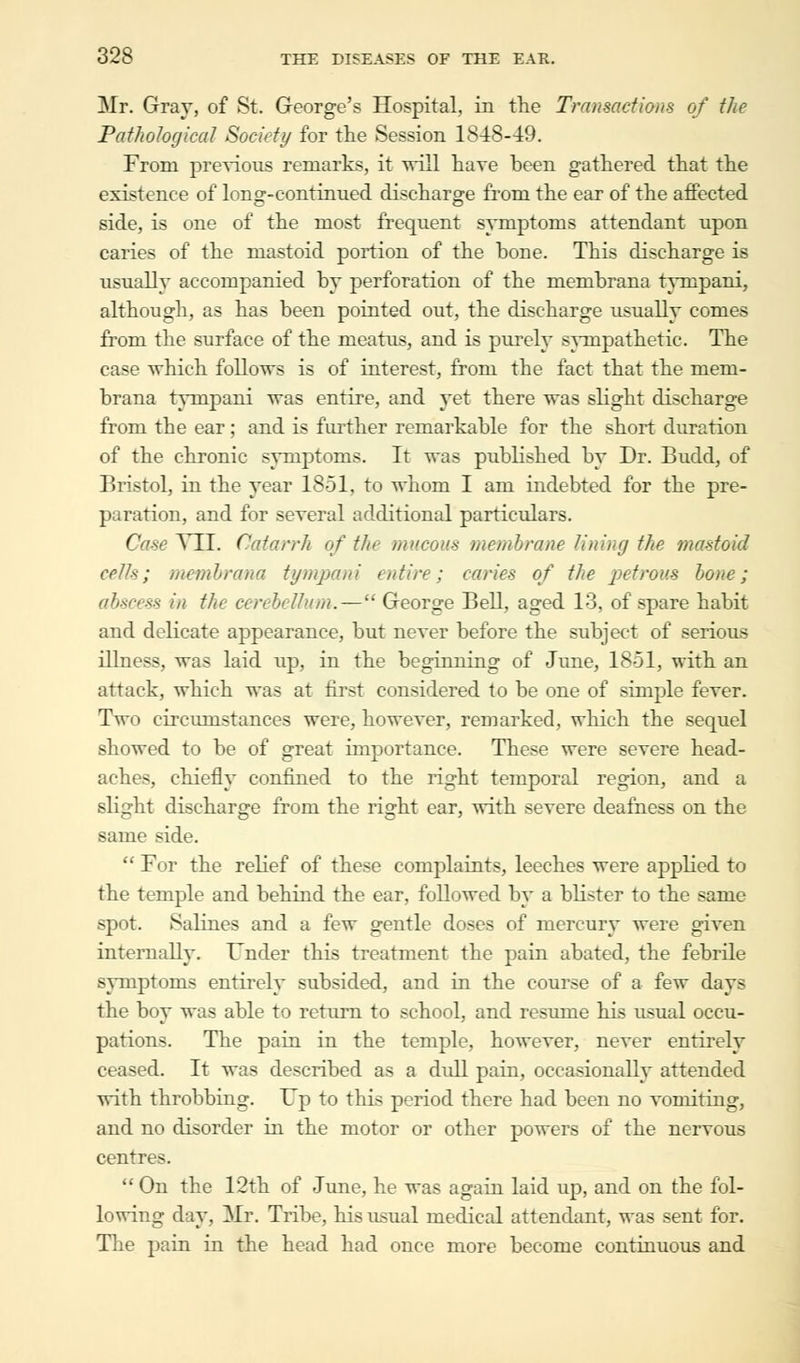 Mr. Gray, of St. George's Hospital, in the Transactions of the Pathological Society for the Session 1848-49. From previous remarks, it will hare been gathered that the existence of long-continued discharge from the ear of the affected side, is one of the most frequent symptoms attendant upon caries of the mastoid portion of the hone. This discharge is usually accompanied by perforation of the membrana tynrpani, although, as has been pointed out, the discharge usually comes from the surface of the meatus, and is purely sympathetic. The case which follows is of interest, from the fact that the mem- brana tynrpani was entire, and yet there was slight discharge from the ear; and is further remarkable for the short duration of the chronic symptoms. It was published by Dr. Budd, of Bristol, in the year 1851, to whom I am indebted for the pre- paration, and for several additional particulars. Case YII. Catarrh of the mucous membrane lining the mastoid cells; membrana tympani entire; caries of the petrous bone; abscess in the cerebellum.— George Bell, aged 13. of spare habit and delicate appearance, but never before the subject of serious illness, was laid up, in the beginning of June, 1851, with an attack, which was at first considered to be one of simple fever. Two circumstances were, however, remarked, which the sequel showed to be of great importance. These were severe head- aches, chiefly confined to the right temporal region, and a Blight discharge from the right ear, with severe deafness on the same side.  For the relief of these complaints, leeches were applied to the temple and behind the ear, followed by a blister to the same spot. Salines and a few gentle doses of mercury were given internally. Under this treatment the pain abated, the febrile symptoms entirely subsided, and in the course of a few days the boy was able to return to school, and resume his usual occu- pations. The pain in the temple, however, never entirely ceased. It was described as a dull pain, occasionally attended with throbbing. Up to this period there had been no vomiting, and no disorder in the motor or other powers of the nervous centres.  On the 12th of June, he was again laid up, and on the fol- lowing day, Mr. Tribe, his usual medical attendant, was sent for. The pain in the head had once more become continuous and