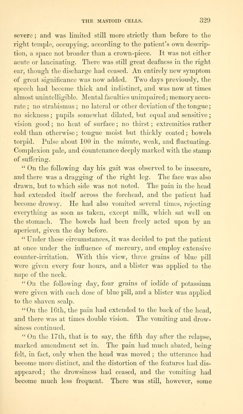 severe ; and was limited still more strictly than before to the right temple, occupying, according to the patient's own descrip- tion, a space not broader than a crown-piece. It was not cither acute or lancinating. There was still great deafness in the right ear, though the discharge had ceased. An entirely new symptom of great significance was now added. Two days previously, the speech had become thick and indistinct, and was now at times almost unintelligible. Mental faculties unimpaired; memory accu- rate ; no strabismus ; no lateral or other deviation of the tongue; no sickness; pupils somewhat dilated, but equal and sensitive; vision good; no heat of surface; no thirst; extremities rather cold than otherwise; tongue moist but thickly coated; bowels torpid. Pulse about 100 in the minute, weak, and fluctuating. Complexion pale, and countenance deeply marked with the stamp of suffering.  On the following day his gait was observed to be insecure, and there was a dragging of the right leg. The face was also drawn, but to which side was not noted. The pain in the head had extended itself across the forehead, and the patient had become drowsy. He had also vomited several times, rejecting everything as soon as taken, except milk, which sat well on the stomach. The bowels had been freely acted upon by an aperient, given the day before.  Under these circumstances, it was decided to put the patient at once under the influence of mercury, and employ extensive counter-irritation. With this view, three grains of blue pill were given every four hours, and a blister was applied to the nape of the neck. On the following day, four grains of iodide of potassium were given with each dose of blue pill, and a blister was applied to the shaven scalp. On the 16th, the pain had extended to the back of the head, and there was at times double vision. The vomiting and drow- siness continued.  On the 17th, that is to say, the fifth day after the relapse, marked amendment set in. The pain had much abated, being felt, in fact, only when the head was moved; the utterance had become more distinct, and the distortion of the features had dis- appeared; the drowsiness had ceased, and the vomiting had become much less frequent. There was still, however, some