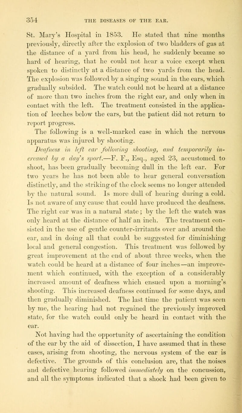 St. Mary's Hospital in 1853. He stated that nine months previously, directly after the explosion of two bladders of gas at the distance of a yard from his head, he suddenly became so hard of hearing, that he could not hear a voice except when spoken to distinctly at a distance of two yards from the head. The explosion was followed by a singing sound in the ears, which gradually subsided. The watch could not be heard at a distance of more than two inches from the right ear, and only when in contact with the left. The treatment consisted in the applica- tion of leeches below the ears, but the patient did not return to report progress. The following is a well-marked case in which the nervous apparatus was injured by shooting. Deafness in left ear foUoicinej shooting, and temporarily in- creased by a day's sport.—F. F., Esq., aged 23, accustomed to shoot, has been gradually becoming dull in the left ear. For two years he has not been able to hear general conversation distinctly, and the striking of the clock seems no longer attended by the natural sound. Is more dull of hearing during a cold. Is not aware of any cause that could have produced the deafness. The right ear was in a natural state; by the left the watch was only heard at the distance of half an inch. The treatment con- sisted in the use of gentle counter-irritants over and around the ear, and in doing all that could be suggested for diminishing local and general congestion. This treatment was followed by great improvement at the end of about three weeks, when the watch could be heard at a distance of four inches—an improve- ment which continued, with the exception of a considerably increased amount of deafness which ensued upon a morning's shooting. This increased deafness continued for some days, and then gradually diminished. The last time the patient was seen by me, the hearing had not regained the previously improved state, for the watch could only be heard in contact with the ear. Not having had the opportunity of ascertaining the condition of the ear by the aid of dissection, I have assumed that in these cases, arising from shooting, the nervous system of the ear is defective. The grounds of this conclusion are, that the noises and defective hearing followed immediately on the concussion, and all the symptoms indicated that a shock had been given to