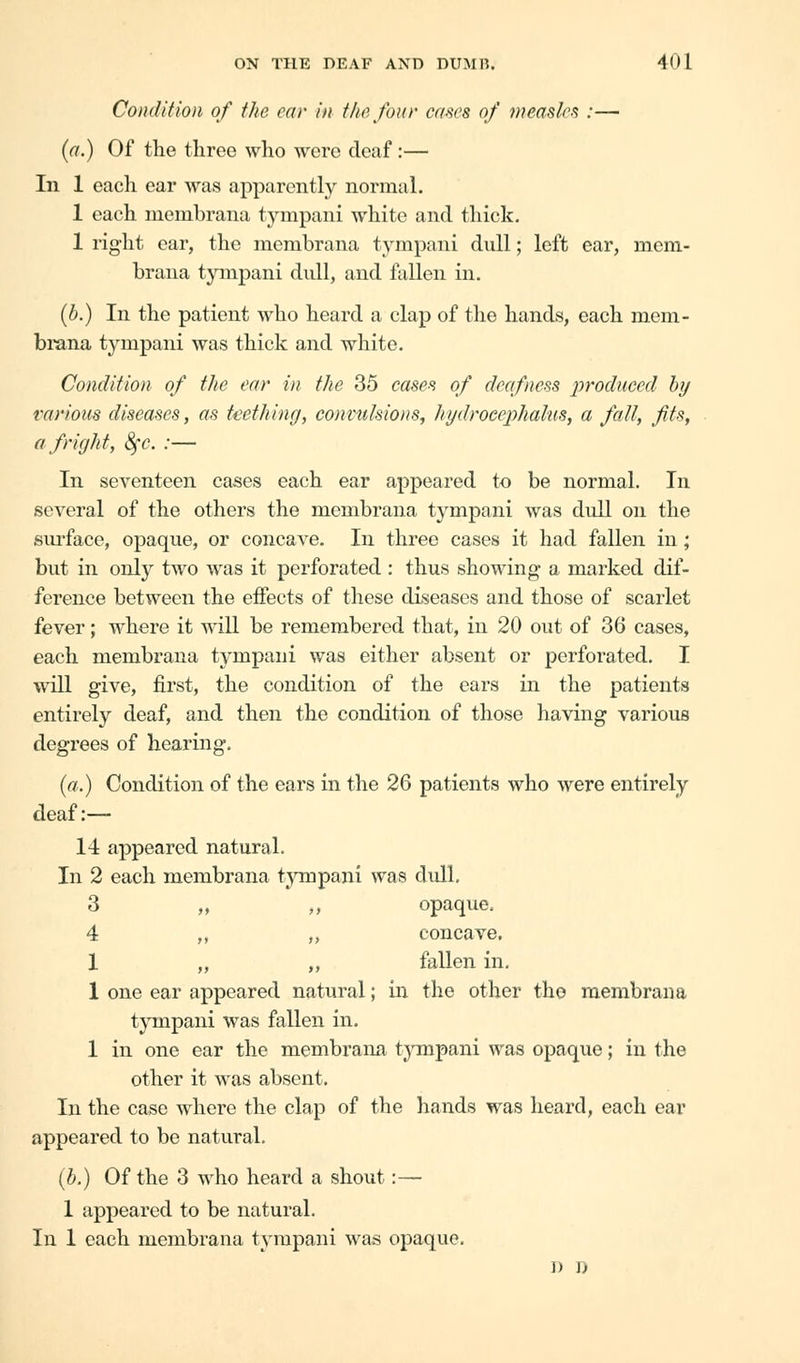 Condition of the ear in the four crises of measles :— (a.) Of the three who were deaf:— In 1 each ear was apparently normal. 1 each membrana tympani white and thick. 1 right ear, the membrana tympani dull; left ear, mem- brana tympani dull, and fallen in. (b.) In the patient who heard a clap of the hands, each mem- brana tympani was thick and white. Condition of the ear in the 35 cases of deafness produced by furious diseases, as teething, convulsions, hydrocephalus, a fall, fits, a fright, fye. :— In seventeen cases each ear appeared to be normal. In several of the others the membrana tympani was dull on the surface, opaque, or concave. In three cases it had fallen in; but in only two was it perforated : thus showing a marked dif- ference between the effects of these diseases and those of scarlet fever; where it will be remembered that, in 20 out of 36 cases, each membrana tympani was either absent or perforated. I will give, first, the condition of the ears in the patients entirely deaf, and then the condition of those having various degrees of hearing. (a.) Condition of the ears in the 26 patients who were entirely deaf:— 14 appeared natural. In 2 each membrana tympani was dull. 3 „ ,, opaque. 4 „ „ concave. 1 „ ,, fallen in. 1 one ear appeared natural; in the other the membrana tympani was fallen in. 1 in one ear the membrana tympani was opaque; in the other it was absent. In the case where the clap of the hands was heard, each ear appeared to be natural. (b.) Of the 3 who heard a shout:— 1 appeared to be natural. In 1 each membrana tympani was opaque. I) D