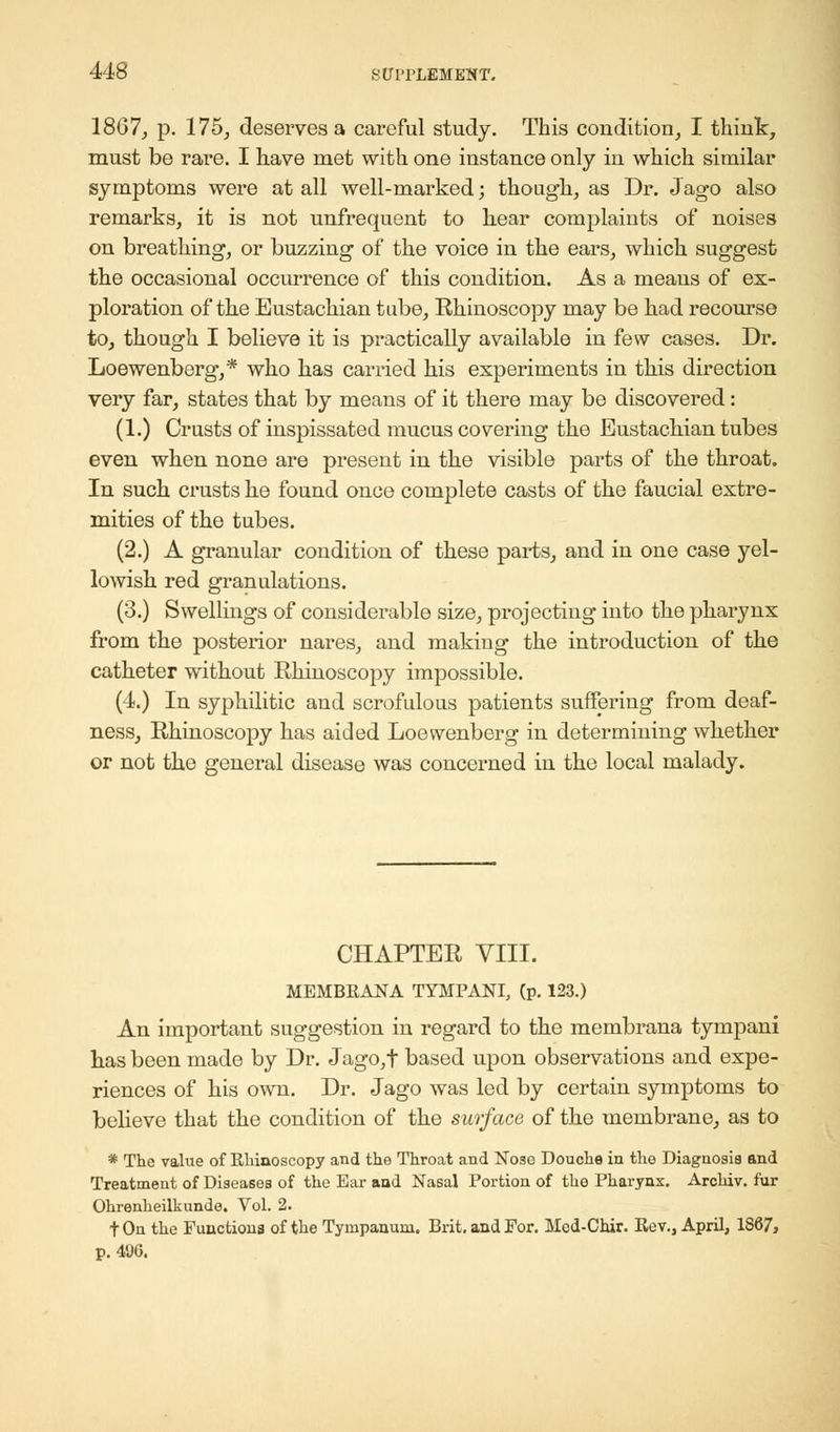 1807, p. 175, deserves a careful study. This condition, I think, must be rare. I have met with one instance only in which similar symptoms were at all well-marked; though, as Dr. Jago also remarks, it is not unfrequent to hear complaints of noises on breathing, or buzzing of the voice in the ears, which suggest the occasional occurrence of this condition. As a means of ex- ploration of the Eustachian tube, Rhinoscopy may be had recourse to, though I believe it is practically available in few cases. Dr. Loewenberg,* who has carried his experiments in this direction very far, states that by means of it there may be discovered: (1.) Crusts of inspissated mucus covering the Eustachian tubes even when none are present in the visible parts of the throat. In such crusts he found once complete casts of the faucial extre- mities of the tubes. (2.) A granular condition of these parts, and in one case yel- lowish red granulations. (3.) Swellings of considerable size, projecting into the pharynx from the posterior nares, and making the introduction of the catheter without Rhinoscopy impossible. (4.) In syphilitic and scrofulous patients suffering from deaf- ness, Rhinoscopy has aided Loewenberg in determining whether or not the general disease was concerned in the local malady. CHAPTER VIII. MEMBRANA TYMPANI, (p. 123.) An important suggestion in regard to the membrana tympani has been made by Dr. Jago,f based upon observations and expe- riences of his own. Dr. Jago was led by certain symptoms to believe that the condition of the surface of the membrane, as to * The value of Rhinoscopy and the Throat and Nose Douche in the Diagnosis and Treatment of Diseases of the Ear and Nasal Portion of the Pharynx. Archiv. fur Ohrenheilkunde. Vol. 2. tOn the Functions of the Tympanum. Brit, and For. Med-Chir. Rev., April, 1S67, p. 40G.