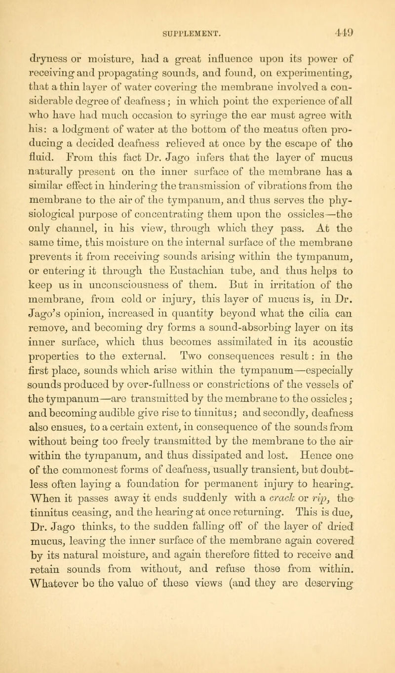 SUPPLEMENT. 1 I!) dryness or moisture, had a groat influence upon its power of receiving and propagating sounds, and found, on experimenting, that a thin layer of water covering the membrane involved a con- siderable degree of deafness; in which point the experience of all who have had much occasion to syringe the ear must agree with his: a lodgment of water at the bottom of tho meatus often pro- ducing a decided deafness relieved at once by the escape of tho fluid. From this fact Dr. Jago infers that the layer of mucus naturally present on the inner surface of the membrane has a similar effect in hindering the transmission of vibrations from the membrane to the air of the tympanum, and thus serves the phy- siological purpose of concentrating them upon the ossicles—the only channel, iu his view, through which they pass. At the same time, this moisture on the internal surface of the membrane prevents it from receiving sounds arising within the tympanum, or entering it through the Eustachian tube, and thus helps to keep us in unconsciousness of them. But in irritation of the membrane, from cold or injury, this layer of mucus is, in Dr. Jago's opinion, increased in quantity beyond what the cilia can remove, and becoming dry forms a sound-absorbing layer on its inner surface, which thus becomes assimilated in its acoustic properties to the external. Two consequences result: in the first place, sounds which arise within the tympanum—especially sounds produced by over-fullness or constrictions of the vessels of the tympanum—are transmitted by the membrane to the ossicles; and becoming audible give rise to tinnitus; and secondly, deafness also ensues, to a certain extent, in consequence of the sounds from without being too freely transmitted by the membrane to the air within the tympanum, and thus dissipated and lost. Hence one of the commonest forms of deafness, usually transient, but doubt- less often laying a foundation for permanent injury to hearing. When it passes away it ends suddenly with a crack or rip, the tinnitus ceasing, and the hearing at once returning. This is due, Dr. Jago thinks, to the sudden falling off of the layer of dried mucus, leaving the inner surface of the membrane again covered by its natural moisture, and again therefore fitted to receive and retain sounds from without, and refuse those from within. Whatever be the value of these views (and they are deserving