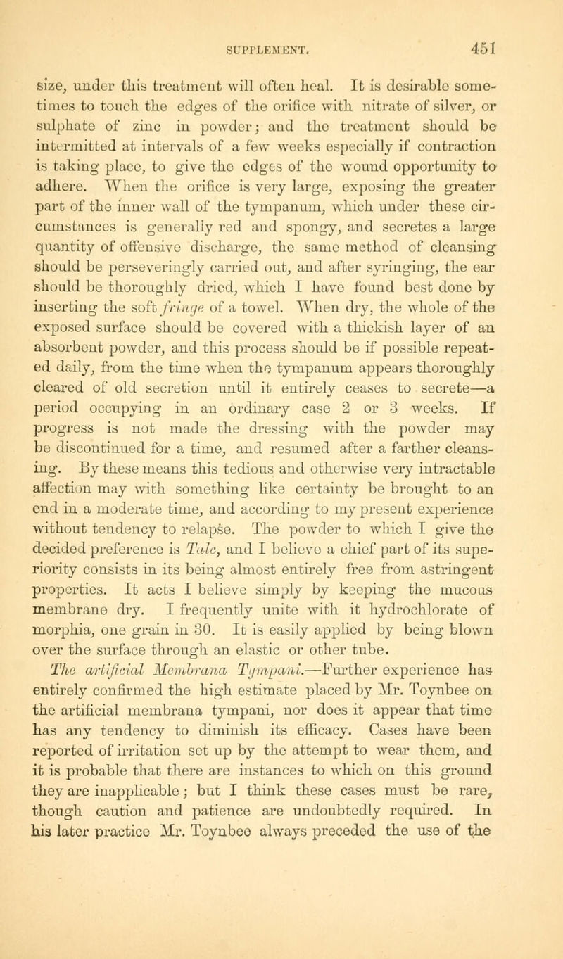 size, under this treatment will often heal. It is desirable some- times to touch the edges of the orifice with nitrate of silver, or sulphate of zinc in powder; and the treatment should be intermitted at intervals of a few weeks especially if contraction is taking place, to give the edges of the wound opportunity to adhere. When the orifice is very large, exposing the greater part of the inner wall of the tympanum, which under these cir- cumstances is generally red and spongy, and secretes a large quantity of offensive discharge, the same method of cleansing should be perseveringly carried out, and after syringing, the ear should be thoroughly dried, which I have found best done by inserting the soft fringe of a towel. When dry, the whole of the exposed surface should be covered with a thickish layer of an absorbent powder, and this process should be if possible repeat- ed daily, from the time when the tympanum appears thoroughly cleared of old secretion until it entirely ceases to secrete—a period occupying in an ordinary case 2 or 3 weeks. If progress is not made the dressing with the powder may be discontinued for a time, and resumed after a farther cleans- ing. By these means this tedious and otherwise very intractable affection may with something like certainty be brought to an end in a moderate time, and according to my present experience without tendency to relapse. The powder to which I give the decided preference is Talc, and I believe a chief part of its supe- riority consists in its beiug almost entirely free from astringent properties. It acts I believe simply by keeping the mucous membrane dry. I frequently unite with it hydrochlorate of morphia, one grain in 30. It is easily applied by being blown over the surface through an elastic or other tube. The artificial Membrana Tijmpam.—Further experience has entirely confirmed the high estimate placed by Mr. Toynbee on the artificial membrana tympani, nor does it appear that time has any tendency to diminish its efficacy. Cases have been reported of irritation set up by the attempt to wear them, and it is probable that there are instances to which on this ground they are inapplicable; but I think these cases must be rare, though caution and patience are undoubtedly required. In his later practice Mr. Toynbeo always preceded the use of the