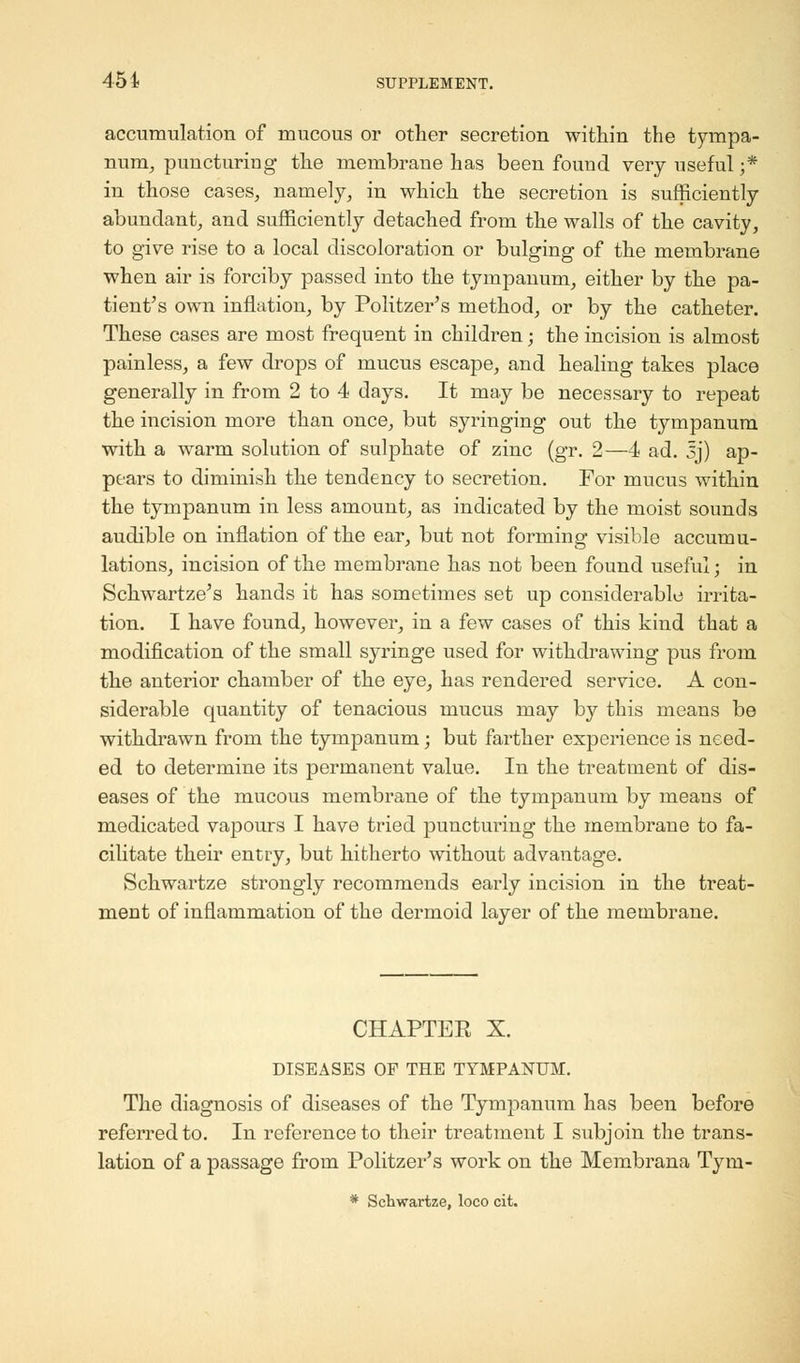 accumulation of mucous or other secretion within the tympa- num, puncturing the membrane has been found very useful;* in those cases, namely, in which the secretion is sufficiently abundant, and sufficiently detached from the walls of the cavity, to give rise to a local discoloration or bulging of the membrane when air is forciby passed into the tympanum, either by the pa- tient's own inflation, by Politzer's method, or by the catheter. These cases are most frequent in children; the incision is almost painless, a few drops of mucus escape, and healing takes place generally in from 2 to 4 days. It may be necessary to repeat the incision more than once, but syringing out the tympanum with a warm solution of sulphate of zinc (gr. 2—4 ad. sj) ap- pears to diminish the tendency to secretion. For mucus within the tympanum in less amount, as indicated by the moist sounds audible on inflation of the ear, but not forming visible accumu- lations, incision of the membrane has not been found useful; in Schwartze's hands it has sometimes set up considerable irrita- tion. I have found, however, in a few cases of this kind that a modification of the small syringe used for withdrawing pus from the anterior chamber of the eye, has rendered service. A con- siderable quantity of tenacious mucus may by this means be withdrawn from the tympanum; but farther experience is need- ed to determine its permanent value. In the treatment of dis- eases of the mucous membrane of the tympanum by means of medicated vapours I have tried puncturing the membrane to fa- cilitate their entry, but hitherto without advantage. Schwartze strongly recommends early incision in the treat- ment of inflammation of the dermoid layer of the membrane. CHAPTER X. DISEASES OP THE TYMPANUM. The diagnosis of diseases of the Tympanum has been before referred to. In reference to their treatment I subjoin the trans- lation of a passage from Politzer's work on the Membrana Tyru- * Schwartze, loco cit.