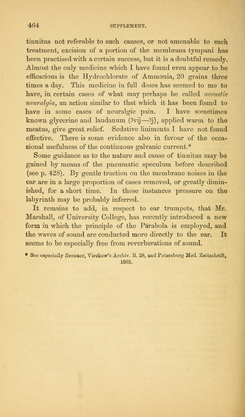 tinnitus not referable to such causes, or not amenable to such treatment, excision of a portion of the membraua tympani has been practised with a certain success, but it is a doubtful remedy. Almost the only medicine which I have found even appear to be efficacious is the Hydrochlorate of Ammonia, 20 grains three times a day. This medicine in full doses has seemed to me to have, in certain cases of what may perhaps be called acoustic neuralgia, an action similar to that which it has been found to have in some cases of neuralgic pain. I have sometimes known glycerine and laudanum (3vij—3j), applied warm to the meatus, give great relief. Sedative liniments I have not found effective. There is some evidence also in favour of the occa- sional usefulness of the continuous galvanic current.* Some guidance as to the nature and cause of tinnitus may be gained by means of the pneumatic speculum before described (see p. 428). By gentle traction on the membrane noises in the ear are in a large proportion of cases removed, or greatly dimin- ished, for a short time. In these instances pressure on the labyrinth may be probably inferred. It remains to add, in respect to ear trumpets, that Mr. Marshall, of University College, has recently introduced a new form in which the principle of the Parabola is employed, and the waves of sound are conducted more directly to the ear. It seems to be especially free from reverberations of sound. * See especially Brenner, Virohow's Arcliiv. B. 28, and Petersburg Med. Zeitscliriffc, 18G3.