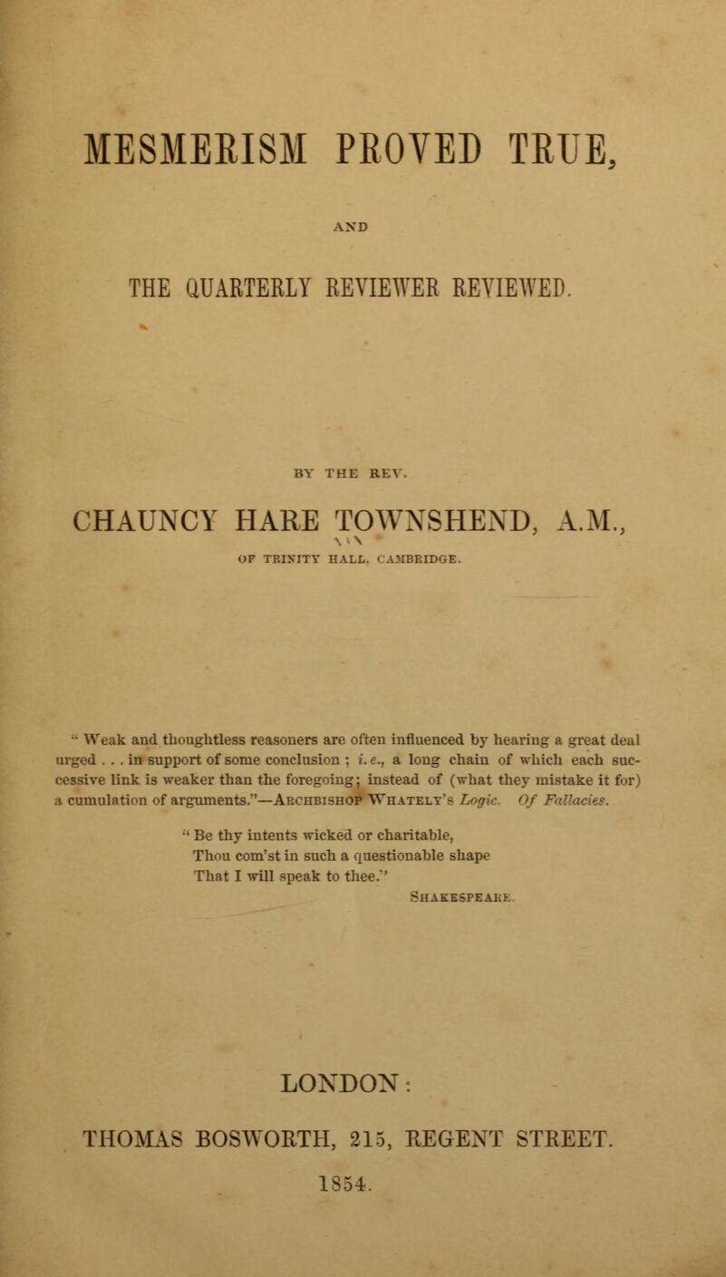 MESMERISM PROVED TRUE. THE QUARTERLY REVIEWER REVIEWED BY THE REV. CHAUNCY HARE TOWNSHEND, A.M, OF TRIMTY HALL. CAMBRIDGE. - Weak and thoughtless reasoners are often influenced by hearing a great deal urged ... in support of some conclusion ; i.e., a long chain of which each suc- cessive link is weaker than the foregoing; instead of (what they mistake it for) ;i cumulation of arguments.'—Archbishop Whately's Logic. Of Fallacies. - Be thy intents wicked or charitable, Thou com'st in such a questionable shape That I will speak to thee.'' *HAKESPEAK>. LONDON: THOMAS BOSWORTH, 215, REGENT STREET. 1354.