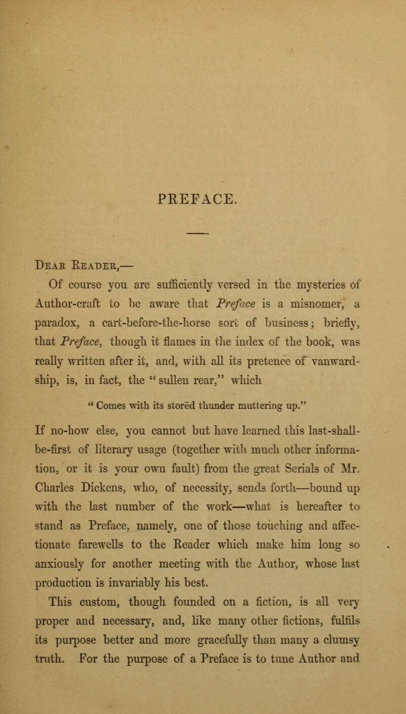 PREFACE. Dear Header,— Of course you are sufficiently versed in the mysteries of Author-craft to be aware that Preface is a misnomer, a paradox, a cart-before-the-horse sort of business; briefly, that Preface, though it flames in the index of the book, was really written after it, and, with all its pretence of vanward- ship, is, in fact, the  sullen rear, which  Comes with its stored thunder muttering up. If no-how else, you cannot but have learned this last-shall- be-first of literary usage (together with much other informa- tion, or it is your own fault) from the great Serials of Mr. Charles Dickens, who, of necessity, sends forth—bound up with the last number of the work—what is hereafter to stand as Preface, namely, one of those touching and affec- tionate farewells to the Eeader which make him long so anxiously for another meeting with the Author, whose last production is invariably his best. This custom, though founded on a fiction, is all very proper and necessary, and, like many other fictions, fulfils its purpose better and more gracefully than many a clumsy truth. For the purpose of a Preface is to tune Author and