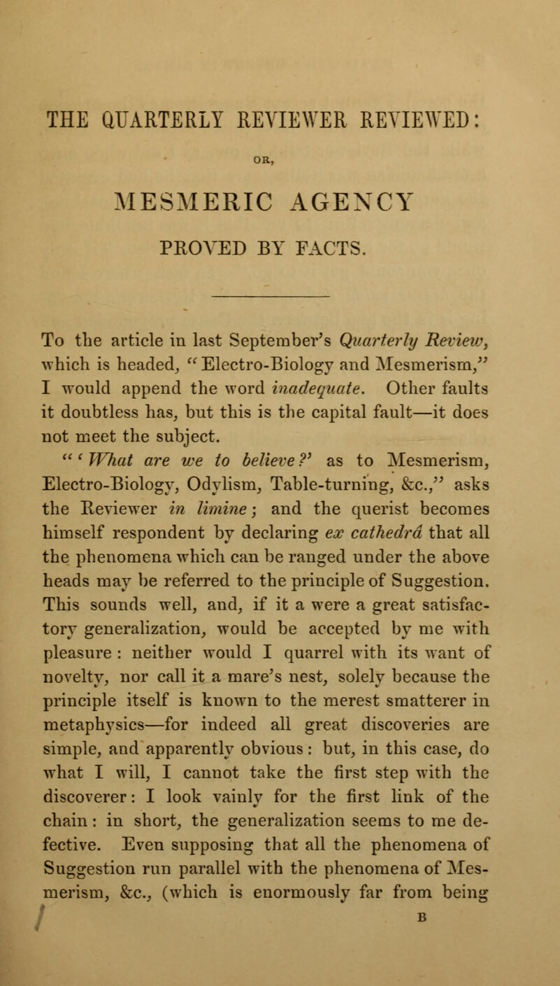 THE QUARTERLY REVIEWER REVIEWED: OR, MESMERIC AGENCY PROVED BY FACTS. To the article in last September's Quarterly Review, which is headed,  Electro-Biology and Mesmerism/' I would append the word inadequate. Other faults it doubtless has, but this is the capital fault—it does not meet the subject.  ' What are we to believe ?' as to Mesmerism, Electro-Biology, Odylism, Table-turning, &c, asks the Reviewer in limine; and the querist becomes himself respondent by declaring ex cathedra that all the phenomena which can be ranged under the above heads may be referred to the principle of Suggestion. This sounds well, and, if it a were a great satisfac- tory generalization, would be accepted by me with pleasure : neither would I quarrel with its want of novelty, nor call it a mare's nest, solely because the principle itself is known to the merest smatterer in metaphysics—for indeed all great discoveries are simple, and apparently obvious: but, in this case, do what I will, I cannot take the first step with the discoverer: I look vainly for the first link of the chain: in short, the generalization seems to me de- fective. Even supposing that all the phenomena of Suggestion run parallel with the phenomena of Mes- merism, &c, (which is enormously far from being / B