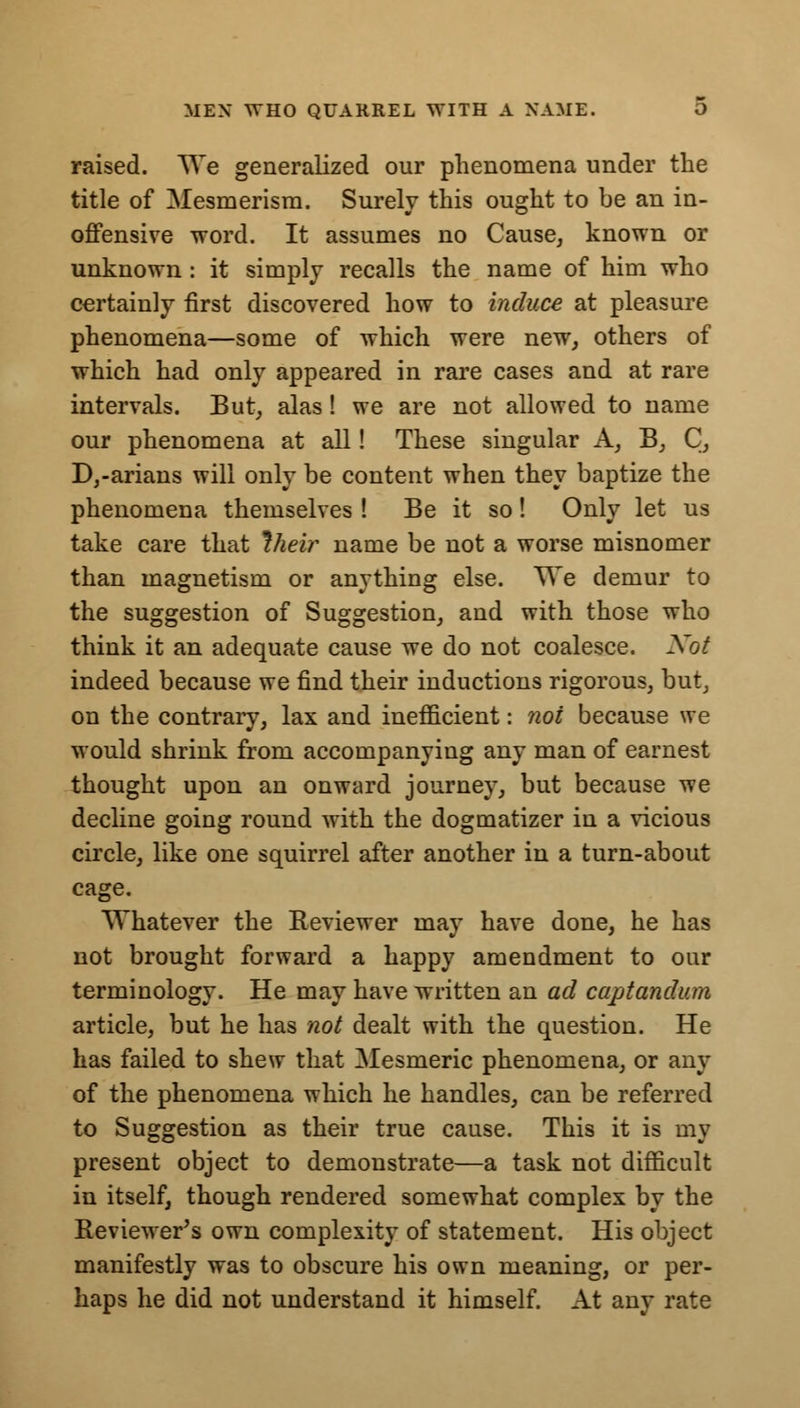 MEN WHO QUARREL WITH A NAME. O raised. We generalized our phenomena under the title of Mesmerism. Surely this ought to be an in- offensive word. It assumes no Cause, known or unknown: it simply recalls the name of him who certainly first discovered how to induce at pleasure phenomena—some of which were new, others of which had only appeared in rare cases and at rare intervals. But, alas! we are not allowed to name our phenomena at all! These singular A, B, C, D,-arians will only be content when they baptize the phenomena themselves ! Be it so! Only let us take care that Iheir name be not a worse misnomer than magnetism or anything else. We demur to the suggestion of Suggestion, and with those who think it an adequate cause we do not coalesce. Not indeed because we find their inductions rigorous, but, on the contrary, lax and inefficient: not because we would shrink from accompanying any man of earnest thought upon an onward journey, but because we decline going round with the dogmatizer in a vicious circle, like one squirrel after another in a turn-about cage. Whatever the Reviewer may have done, he has not brought forward a happy amendment to our terminology. He may have written an ad captandum article, but he has not dealt with the question. He has failed to shew that Mesmeric phenomena, or any of the phenomena which he handles, can be referred to Suggestion as their true cause. This it is my present object to demonstrate—a task not difficult in itself, though rendered somewhat complex by the Reviewer's own complexity of statement. His object manifestly was to obscure his own meaning, or per- haps he did not understand it himself. At any rate